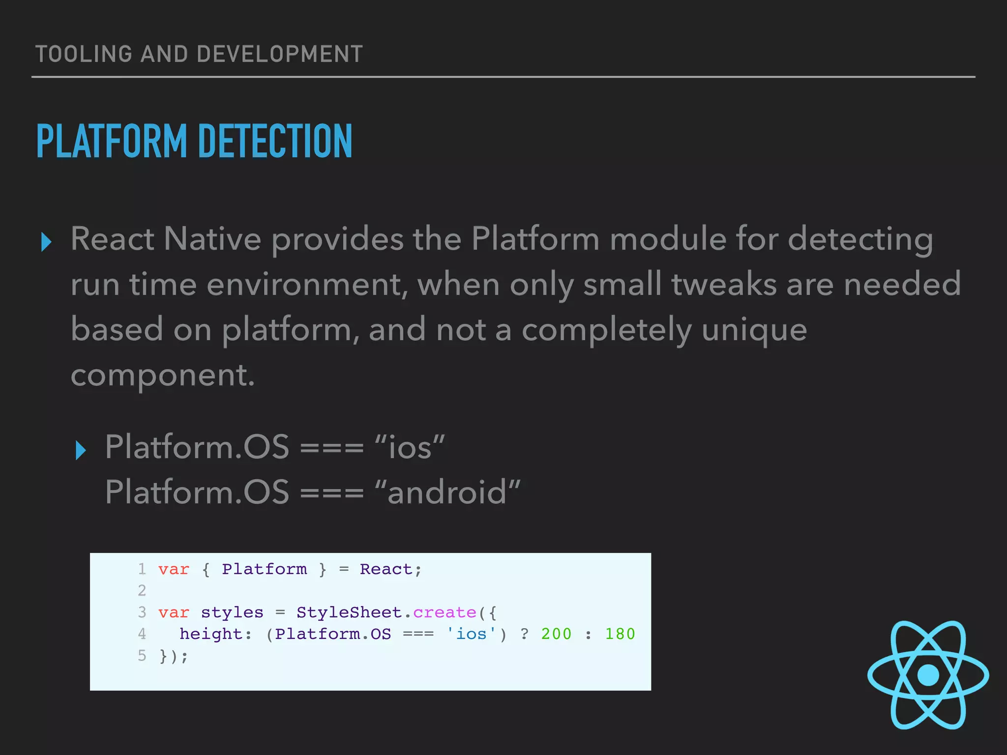TOOLING AND DEVELOPMENT
PLATFORM DETECTION
▸ React Native provides the Platform module for detecting
run time environment, when only small tweaks are needed
based on platform, and not a completely unique
component.
▸ Platform.OS === “ios”  
Platform.OS === “android”
1 var { Platform } = React;
2
3 var styles = StyleSheet.create({
4 height: (Platform.OS === 'ios') ? 200 : 180
5 });
 
