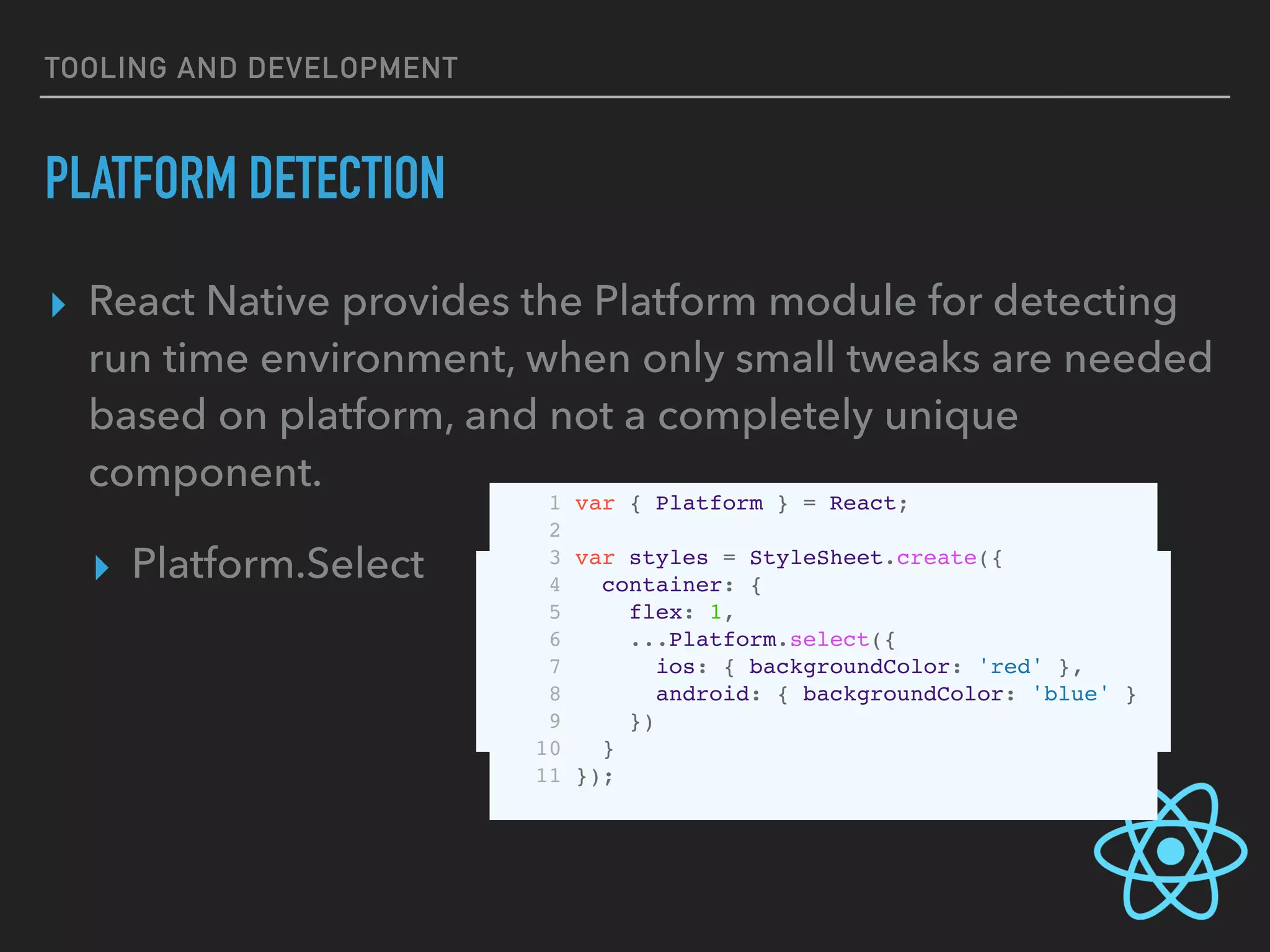 TOOLING AND DEVELOPMENT
PLATFORM DETECTION
▸ React Native provides the Platform module for detecting
run time environment, when only small tweaks are needed
based on platform, and not a completely unique
component.
▸ Platform.Select   1 var Component = Platform.select({
2 ios: () => require('ComponentIOS'),
3 android: () => require('ComponentAndroid')
4 });
5
6 <Component />
1 var { Platform } = React;
2
3 var styles = StyleSheet.create({
4 container: {
5 flex: 1,
6 ...Platform.select({
7 ios: { backgroundColor: 'red' },
8 android: { backgroundColor: 'blue' }
9 })
10 }
11 });
 