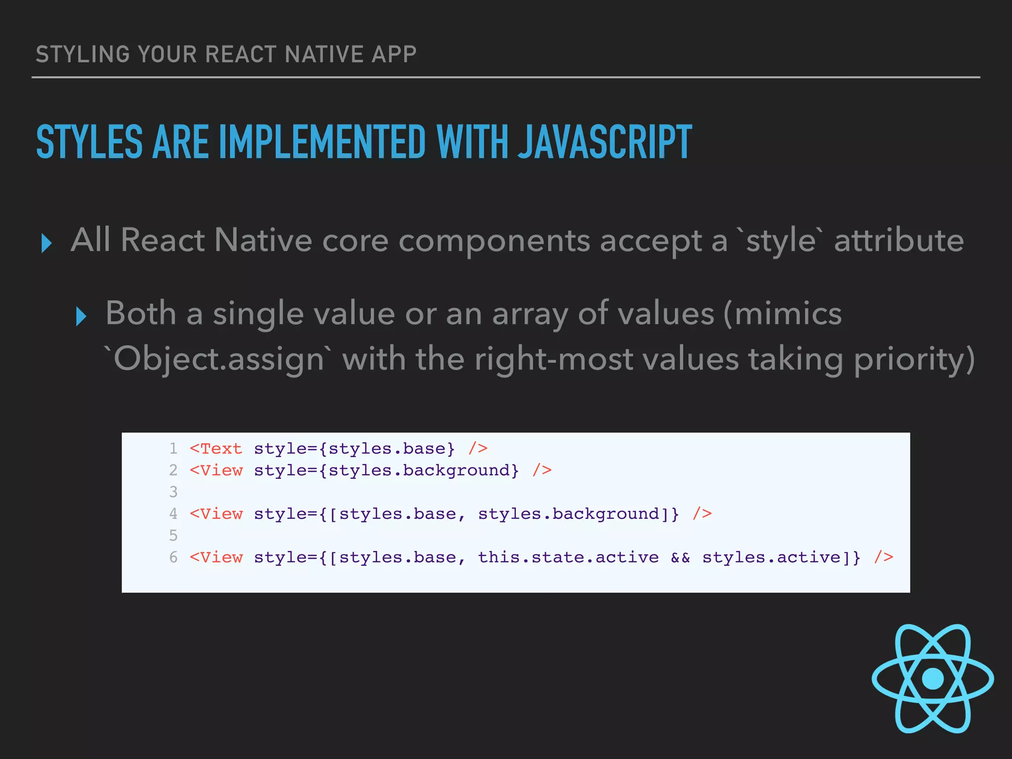 STYLING YOUR REACT NATIVE APP
STYLES ARE IMPLEMENTED WITH JAVASCRIPT
▸ All React Native core components accept a `style` attribute
▸ Both a single value or an array of values (mimics
`Object.assign` with the right-most values taking priority)
1 <Text style={styles.base} />
2 <View style={styles.background} />
3
4 <View style={[styles.base, styles.background]} />
5
6 <View style={[styles.base, this.state.active && styles.active]} />
 