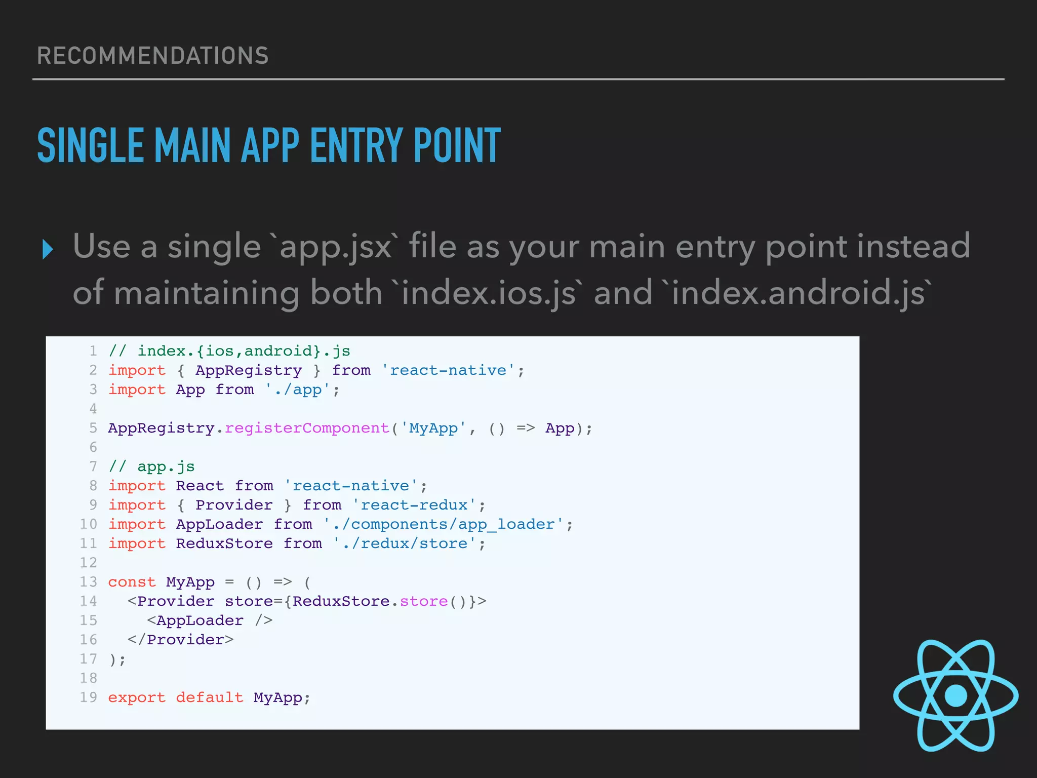 RECOMMENDATIONS
SINGLE MAIN APP ENTRY POINT
▸ Use a single `app.jsx` ﬁle as your main entry point instead
of maintaining both `index.ios.js` and `index.android.js`
1 // index.{ios,android}.js
2 import { AppRegistry } from 'react-native';
3 import App from './app';
4
5 AppRegistry.registerComponent('MyApp', () => App);
6
7 // app.js
8 import React from 'react-native';
9 import { Provider } from 'react-redux';
10 import AppLoader from './components/app_loader';
11 import ReduxStore from './redux/store';
12
13 const MyApp = () => (
14 <Provider store={ReduxStore.store()}>
15 <AppLoader />
16 </Provider>
17 );
18
19 export default MyApp;
 