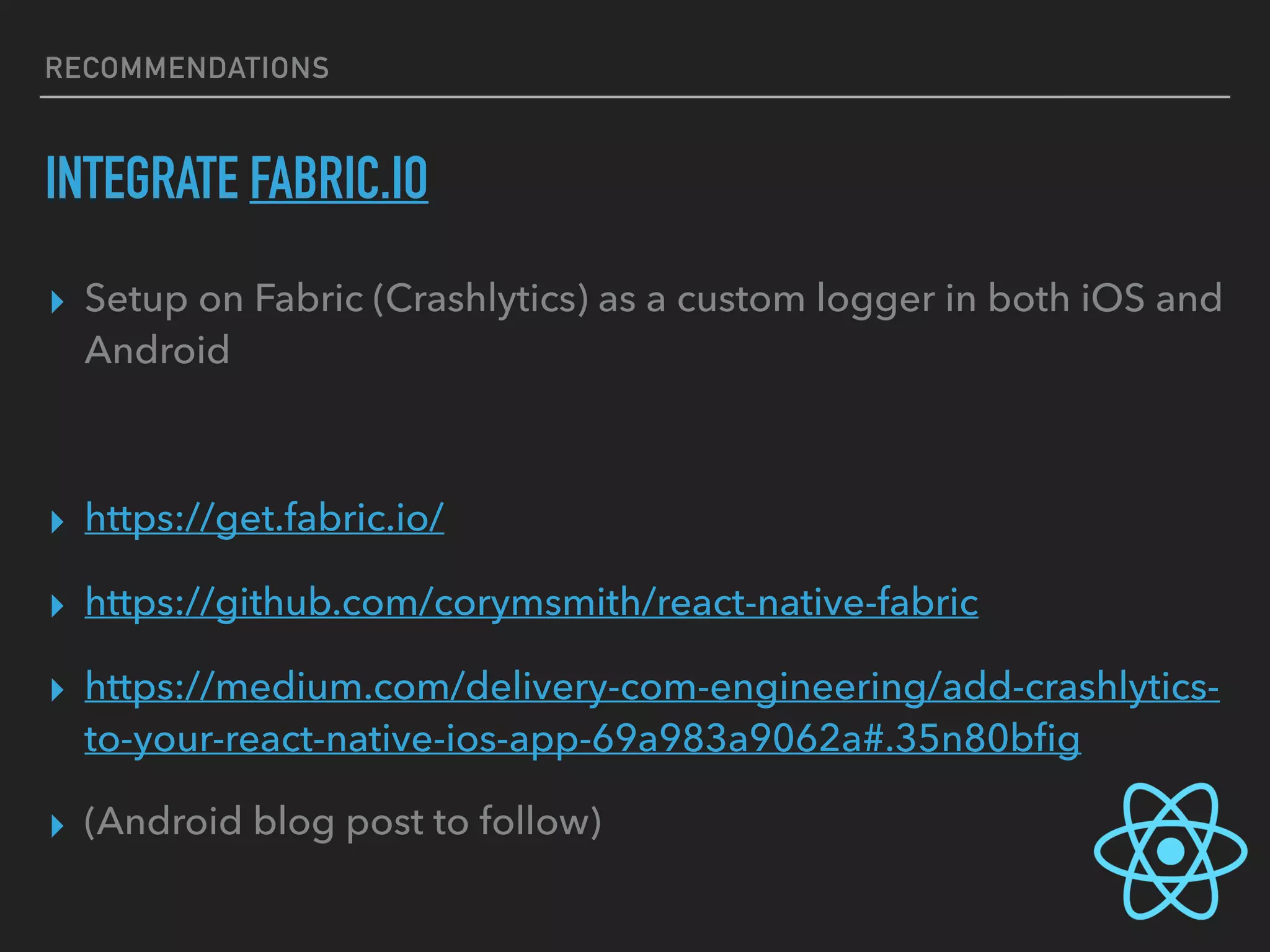 RECOMMENDATIONS
INTEGRATE FABRIC.IO
▸ Setup on Fabric (Crashlytics) as a custom logger in both iOS and
Android
▸ https://get.fabric.io/
▸ https://github.com/corymsmith/react-native-fabric
▸ https://medium.com/delivery-com-engineering/add-crashlytics-
to-your-react-native-ios-app-69a983a9062a#.35n80bﬁg
▸ (Android blog post to follow)
 