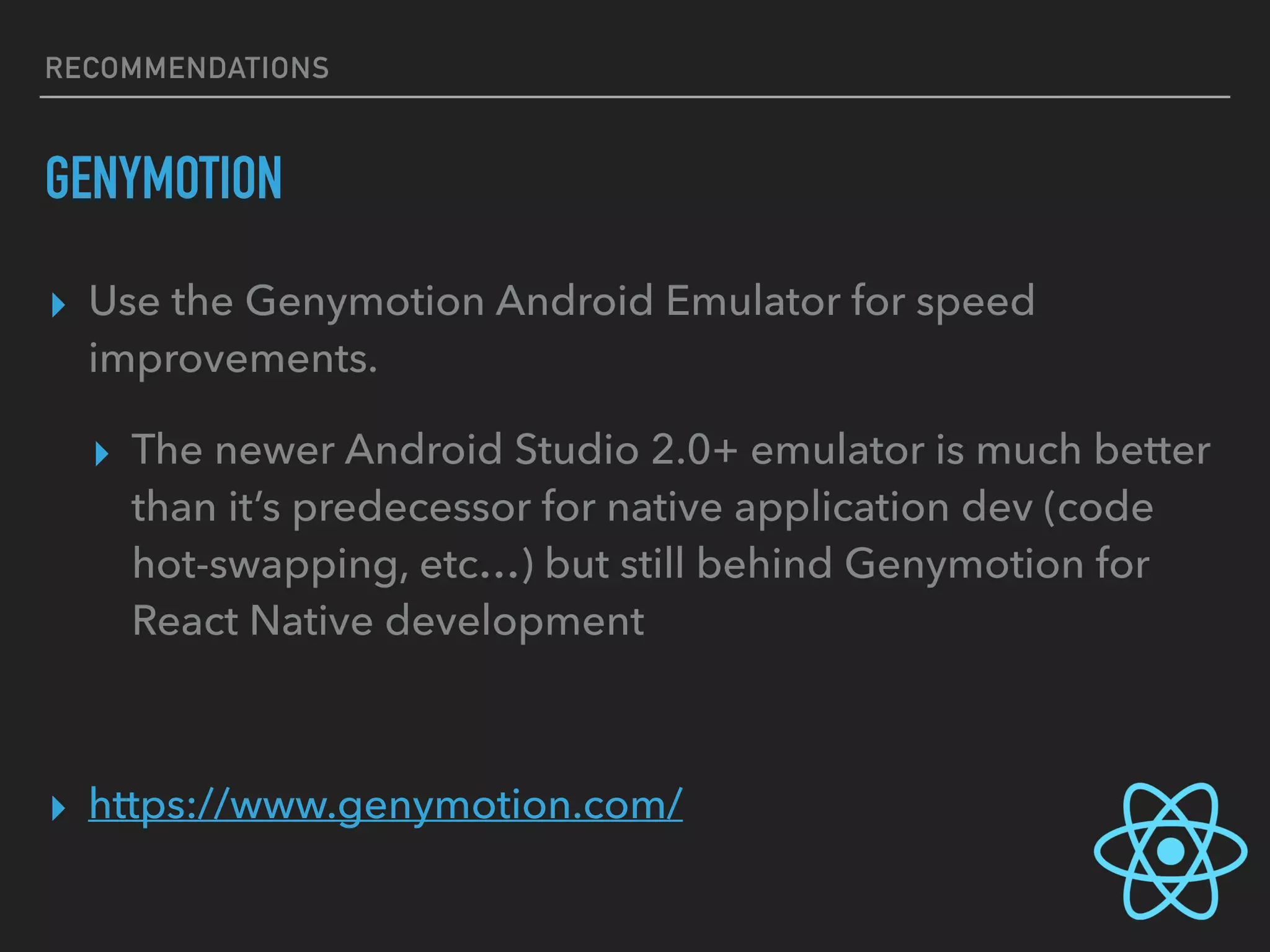 RECOMMENDATIONS
GENYMOTION
▸ Use the Genymotion Android Emulator for speed
improvements.
▸ The newer Android Studio 2.0+ emulator is much better
than it’s predecessor for native application dev (code
hot-swapping, etc…) but still behind Genymotion for
React Native development
▸ https://www.genymotion.com/
 