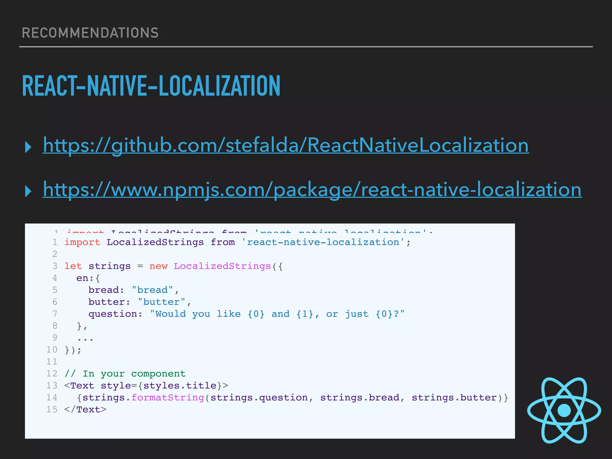 RECOMMENDATIONS
REACT-NATIVE-LOCALIZATION
▸ https://github.com/stefalda/ReactNativeLocalization
▸ https://www.npmjs.com/package/react-native-localization
1 import LocalizedStrings from 'react-native-localization';
2
3 let strings = new LocalizedStrings({
4 en:{
5 how:"How do you want your egg today?",
6 boiledEgg:"Boiled egg"
7 },
8 it: {
9 how:"Come vuoi il tuo uovo oggi?",
10 boiledEgg:"Uovo sodo"
11 }
12 });
13
14 // In your component
15 <Text style={styles.title}>{strings.how}</Text>
1 import LocalizedStrings from 'react-native-localization';
2
3 let strings = new LocalizedStrings({
4 en:{
5 bread: "bread",
6 butter: "butter",
7 question: "Would you like {0} and {1}, or just {0}?"
8 },
9 ...
10 });
11
12 // In your component
13 <Text style={styles.title}>
14 {strings.formatString(strings.question, strings.bread, strings.butter)}
15 </Text>
 