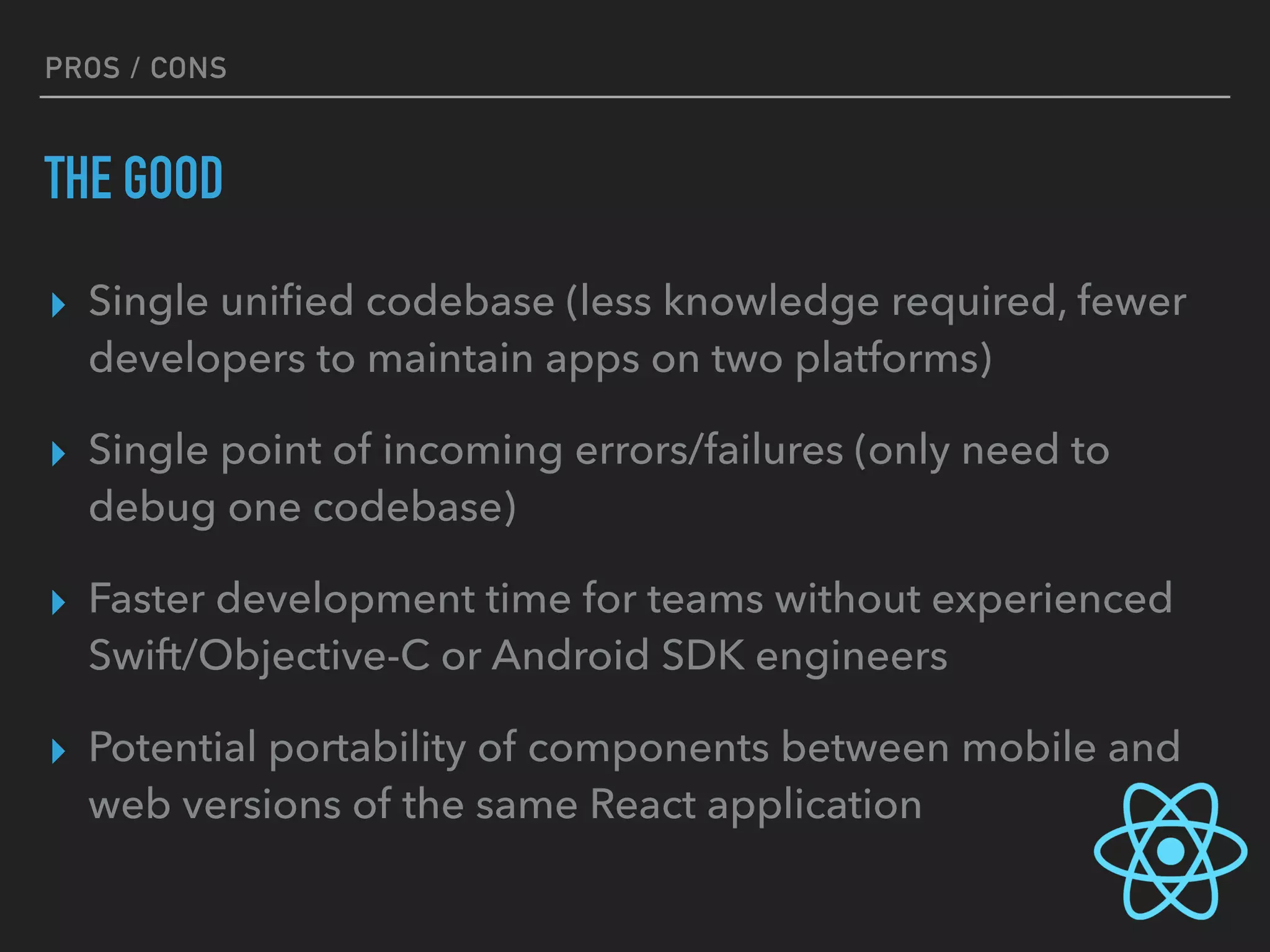 PROS / CONS
THE GOOD
▸ Single uniﬁed codebase (less knowledge required, fewer
developers to maintain apps on two platforms)
▸ Single point of incoming errors/failures (only need to
debug one codebase)
▸ Faster development time for teams without experienced
Swift/Objective-C or Android SDK engineers
▸ Potential portability of components between mobile and
web versions of the same React application
 