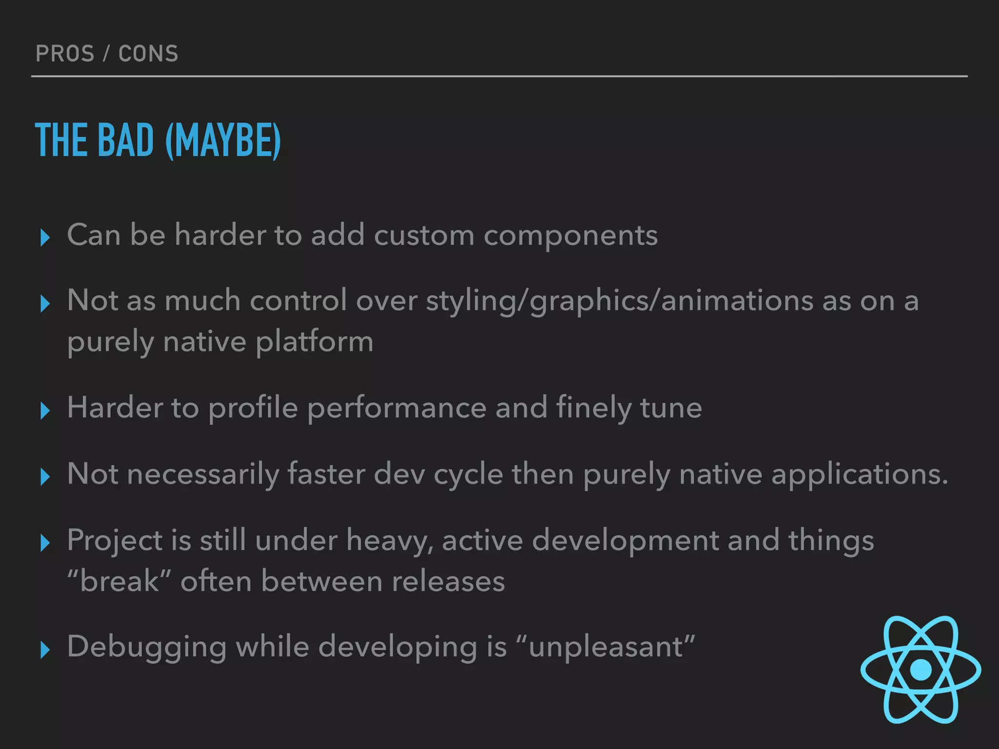 PROS / CONS
THE BAD (MAYBE)
▸ Can be harder to add custom components
▸ Not as much control over styling/graphics/animations as on a
purely native platform
▸ Harder to proﬁle performance and ﬁnely tune
▸ Not necessarily faster dev cycle then purely native applications.
▸ Project is still under heavy, active development and things
“break” often between releases
▸ Debugging while developing is “unpleasant”
 