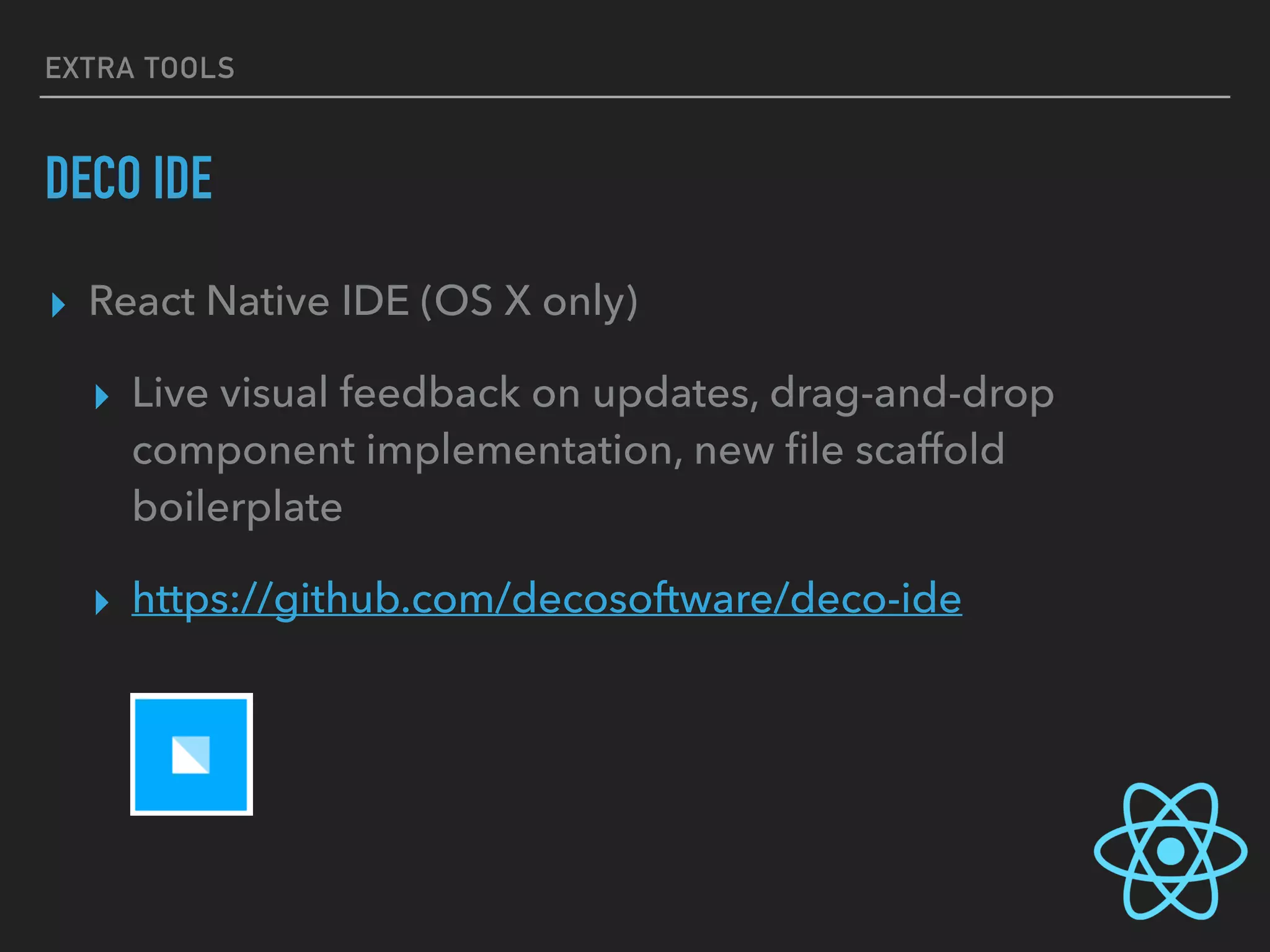 EXTRA TOOLS
DECO IDE
▸ React Native IDE (OS X only)
▸ Live visual feedback on updates, drag-and-drop
component implementation, new ﬁle scaffold
boilerplate
▸ https://github.com/decosoftware/deco-ide
 