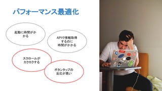 起動に時間がか
かる
スクロールが
カクカクする
APIで情報取得
するのに
時間がかかる
ボタンタップの
反応が悪い
パフォーマンス最適化
 