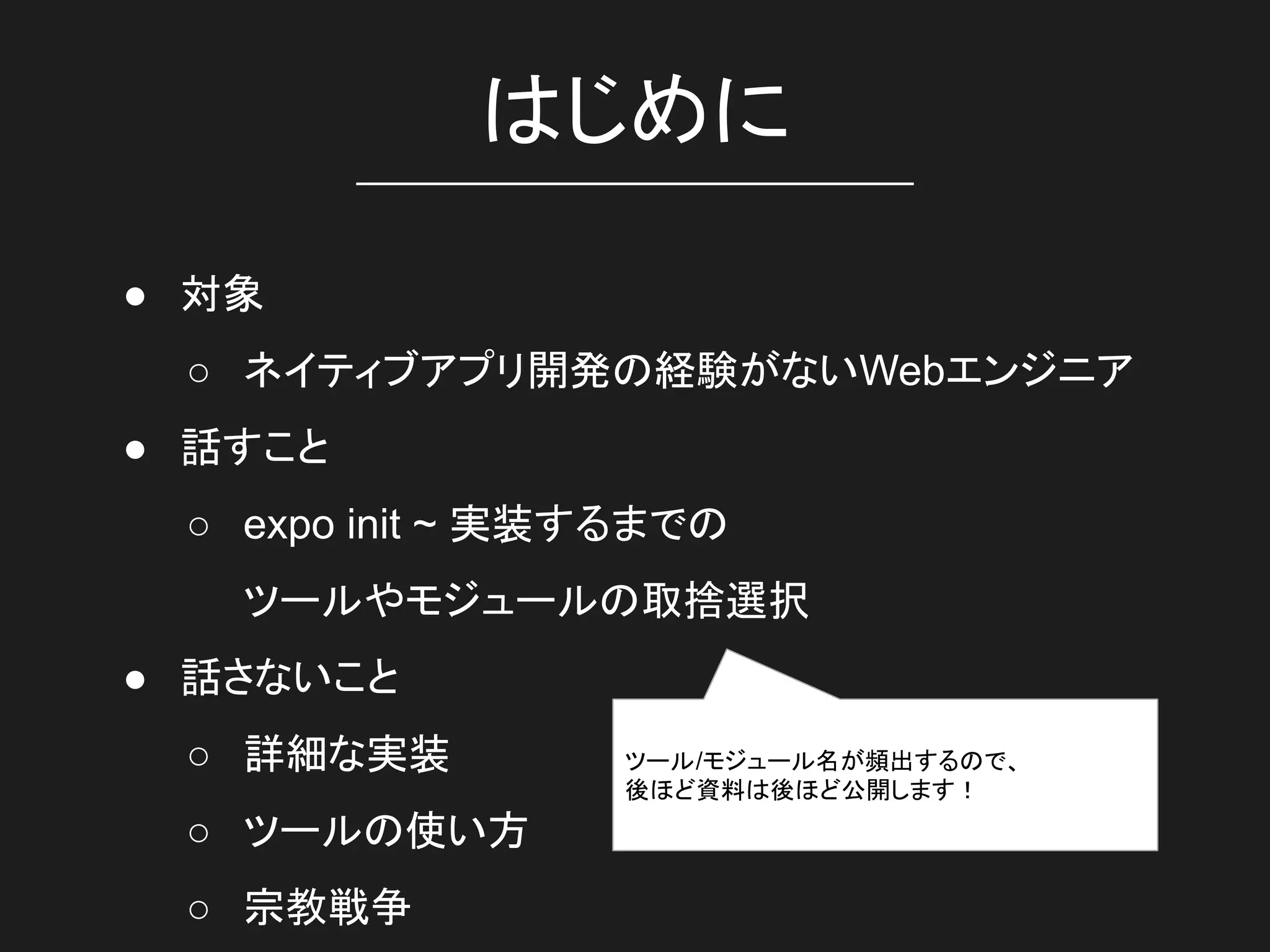 はじめに
● 対象
○ ネイティブアプリ開発の経験がないWebエンジニア
● 話すこと
○ expo init ~ 実装するまでの
ツールやモジュールの取捨選択
● 話さないこと
○ 詳細な実装
○ ツールの使い方
○ 宗教戦争
ツール/モジュール名が頻出するので、
後ほど資料は後ほど公開します！
 
