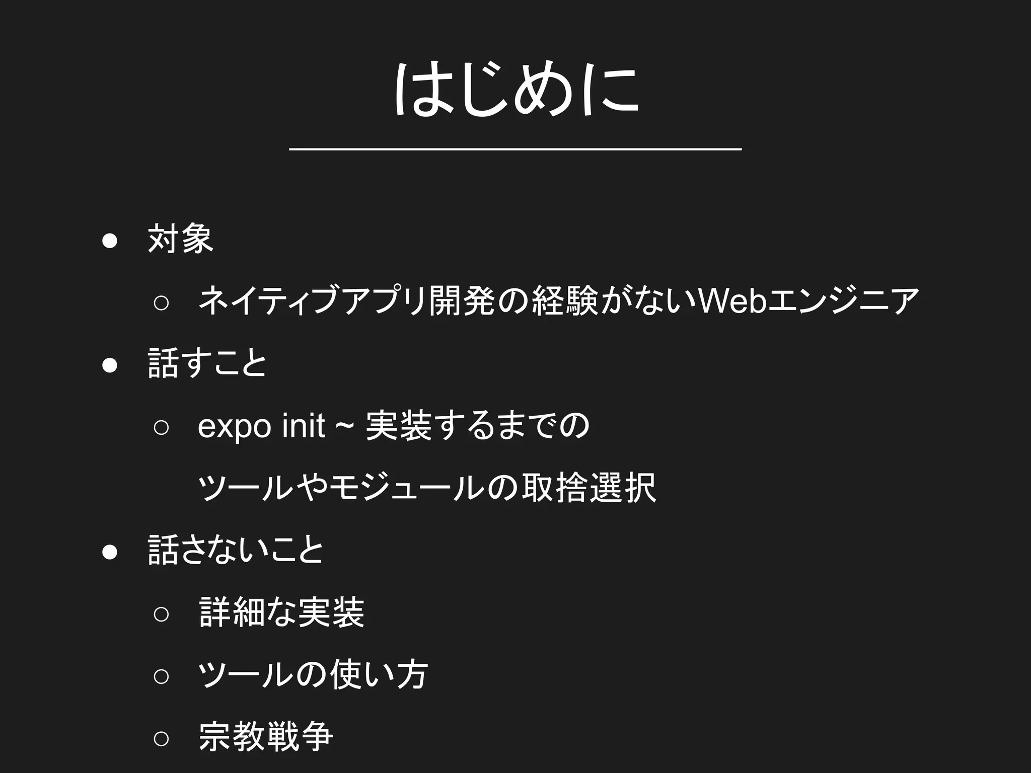 はじめに
● 対象
○ ネイティブアプリ開発の経験がないWebエンジニア
● 話すこと
○ expo init ~ 実装するまでの
ツールやモジュールの取捨選択
● 話さないこと
○ 詳細な実装
○ ツールの使い方
○ 宗教戦争
 