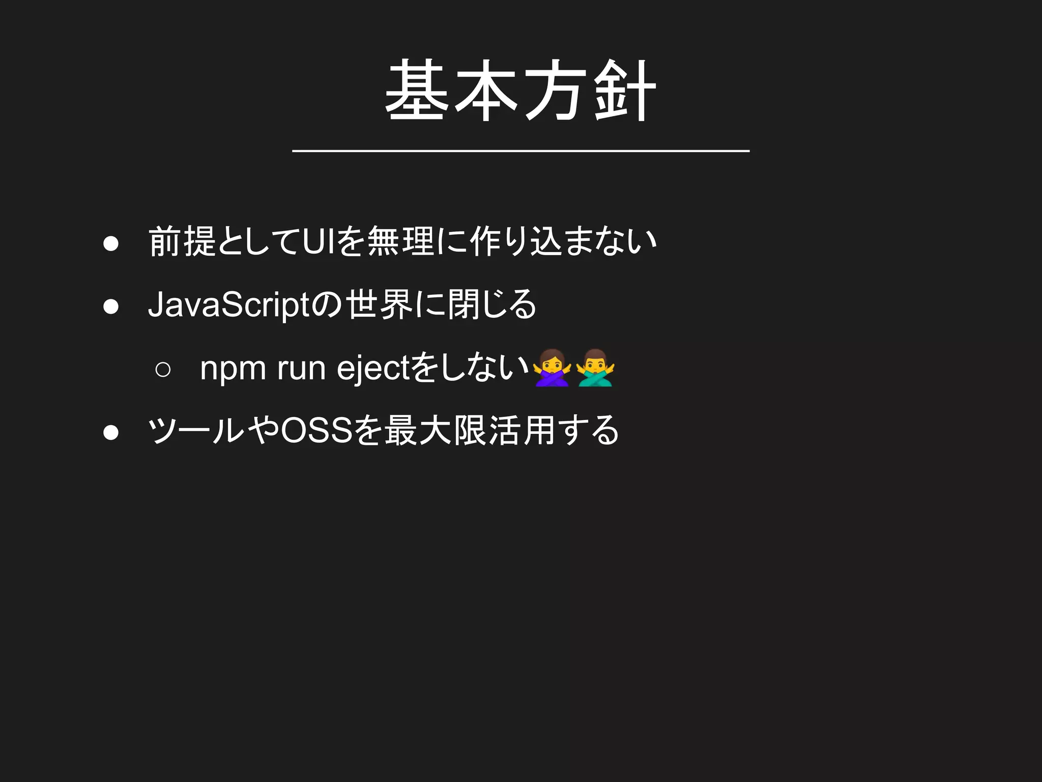 基本方針
● 前提としてUIを無理に作り込まない
● JavaScriptの世界に閉じる
○ npm run ejectをしない🙅🙅‍♂
● ツールやOSSを最大限活用する
 