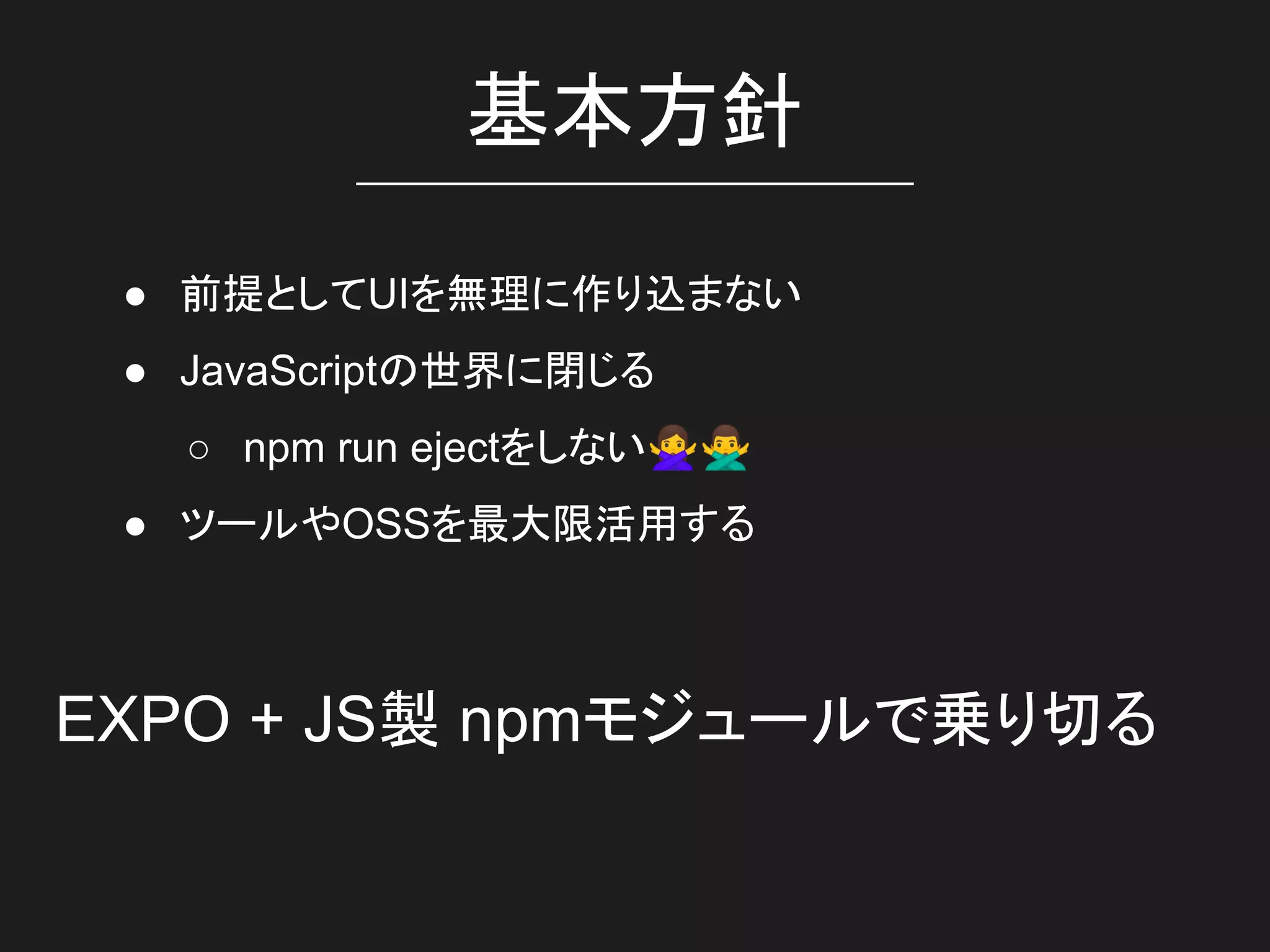 基本方針
● 前提としてUIを無理に作り込まない
● JavaScriptの世界に閉じる
○ npm run ejectをしない🙅🙅‍♂
● ツールやOSSを最大限活用する
EXPO + JS製 npmモジュールで乗り切る
 