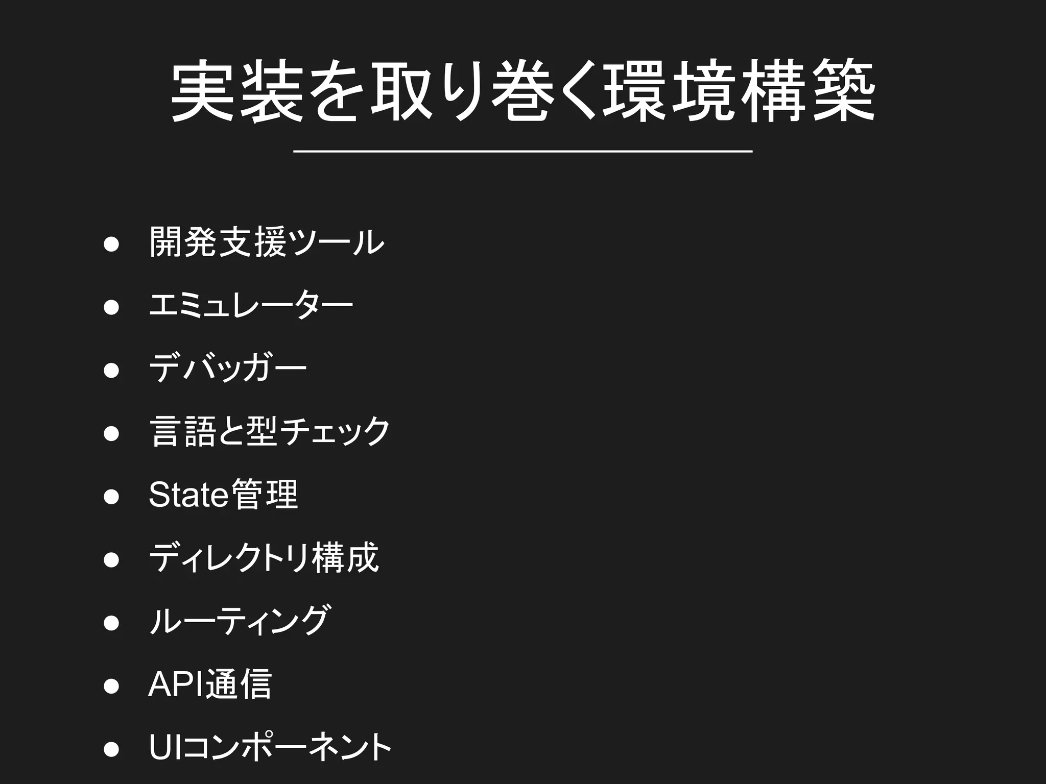 実装を取り巻く環境構築
● 開発支援ツール
● エミュレーター
● デバッガー
● 言語と型チェック
● State管理
● ディレクトリ構成
● ルーティング
● API通信
● UIコンポーネント
 