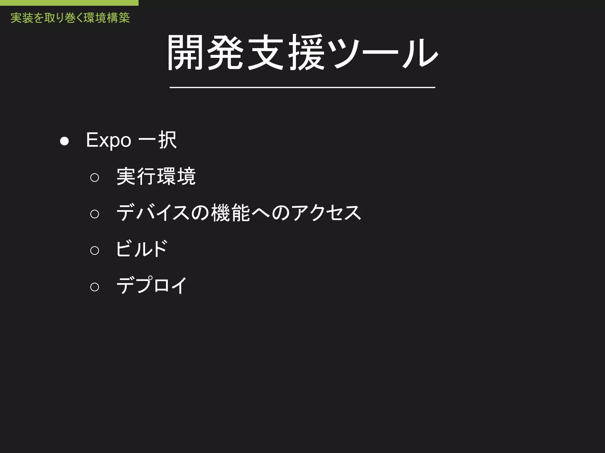 開発支援ツール
● Expo 一択
○ 実行環境
○ デバイスの機能へのアクセス
○ ビルド
○ デプロイ
実装を取り巻く環境構築
 