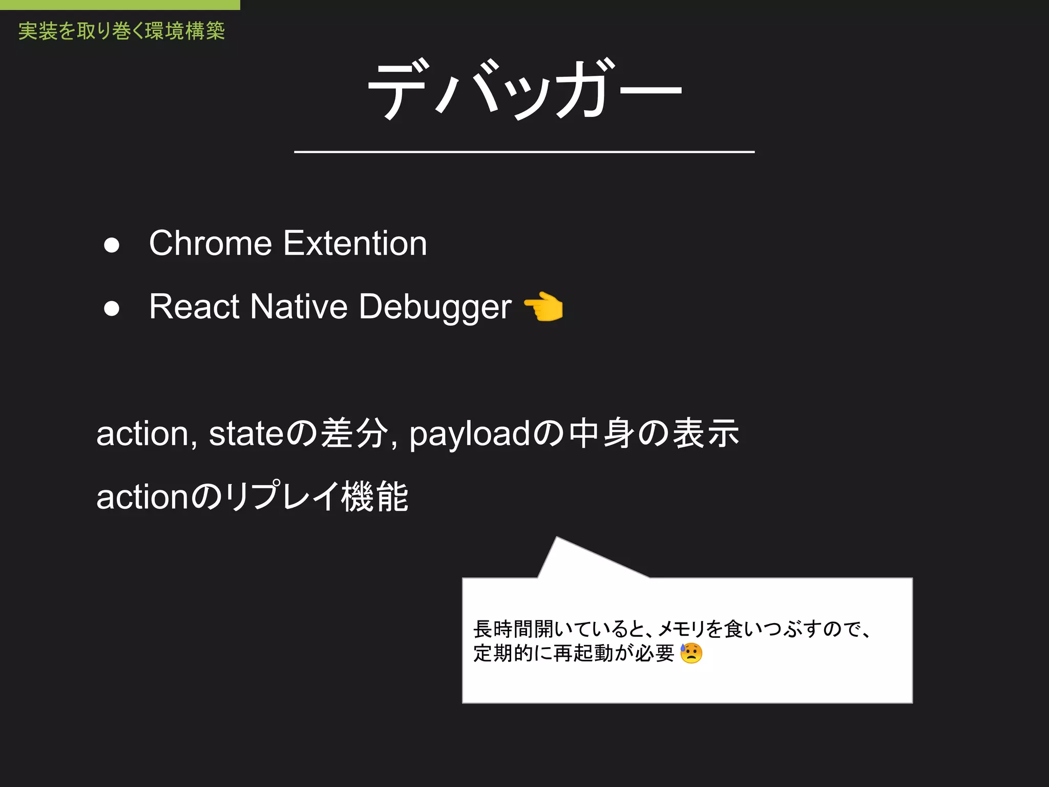 デバッガー
● Chrome Extention
● React Native Debugger 👈
action, stateの差分, payloadの中身の表示
actionのリプレイ機能
長時間開いていると、メモリを食いつぶすので、
定期的に再起動が必要 😥
実装を取り巻く環境構築
 