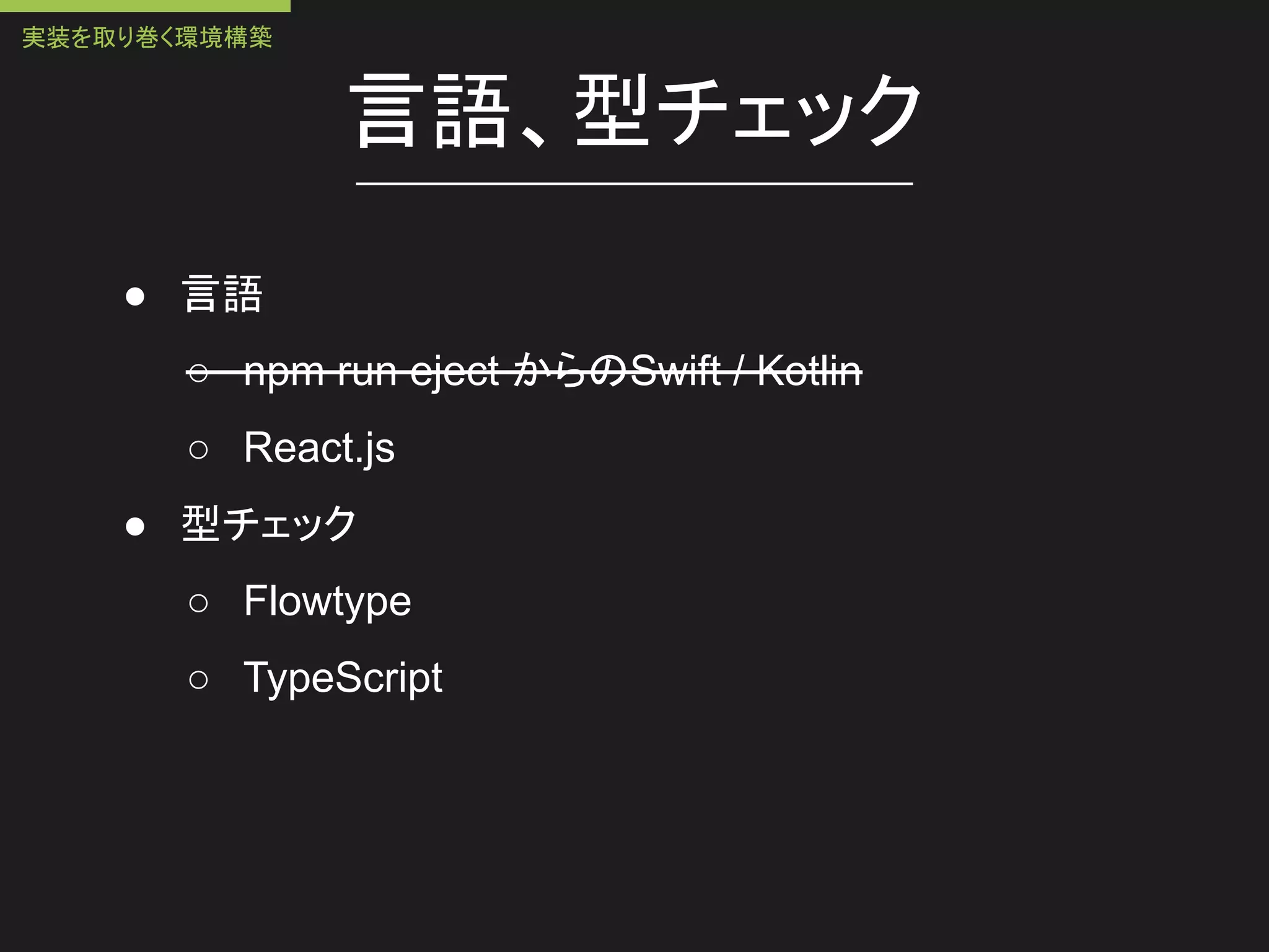 言語、型チェック
● 言語
○ npm run eject からのSwift / Kotlin
○ React.js
● 型チェック
○ Flowtype
○ TypeScript
実装を取り巻く環境構築
 