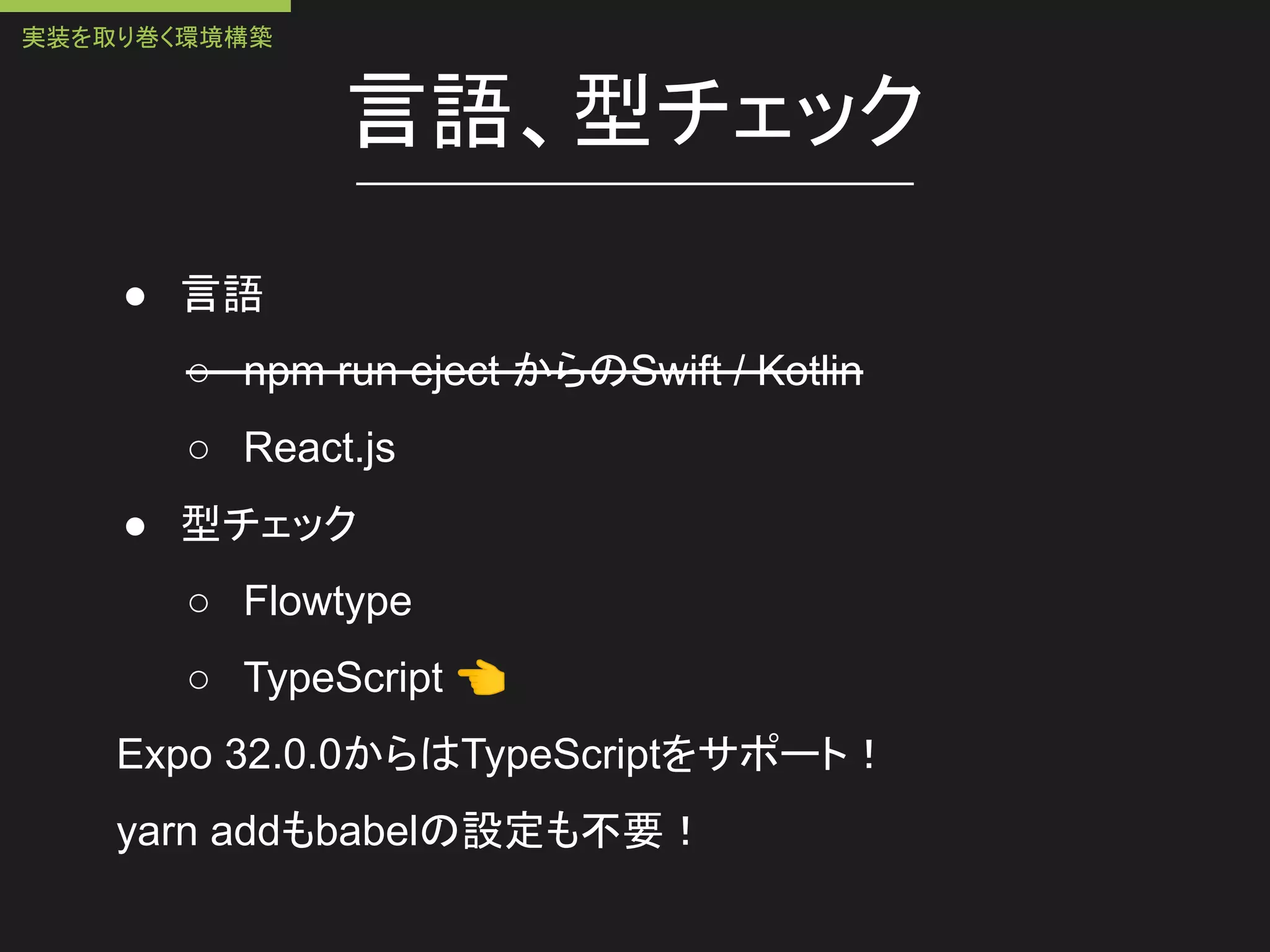 言語、型チェック
● 言語
○ npm run eject からのSwift / Kotlin
○ React.js
● 型チェック
○ Flowtype
○ TypeScript 👈
Expo 32.0.0からはTypeScriptをサポート！
yarn addもbabelの設定も不要！
実装を取り巻く環境構築
 