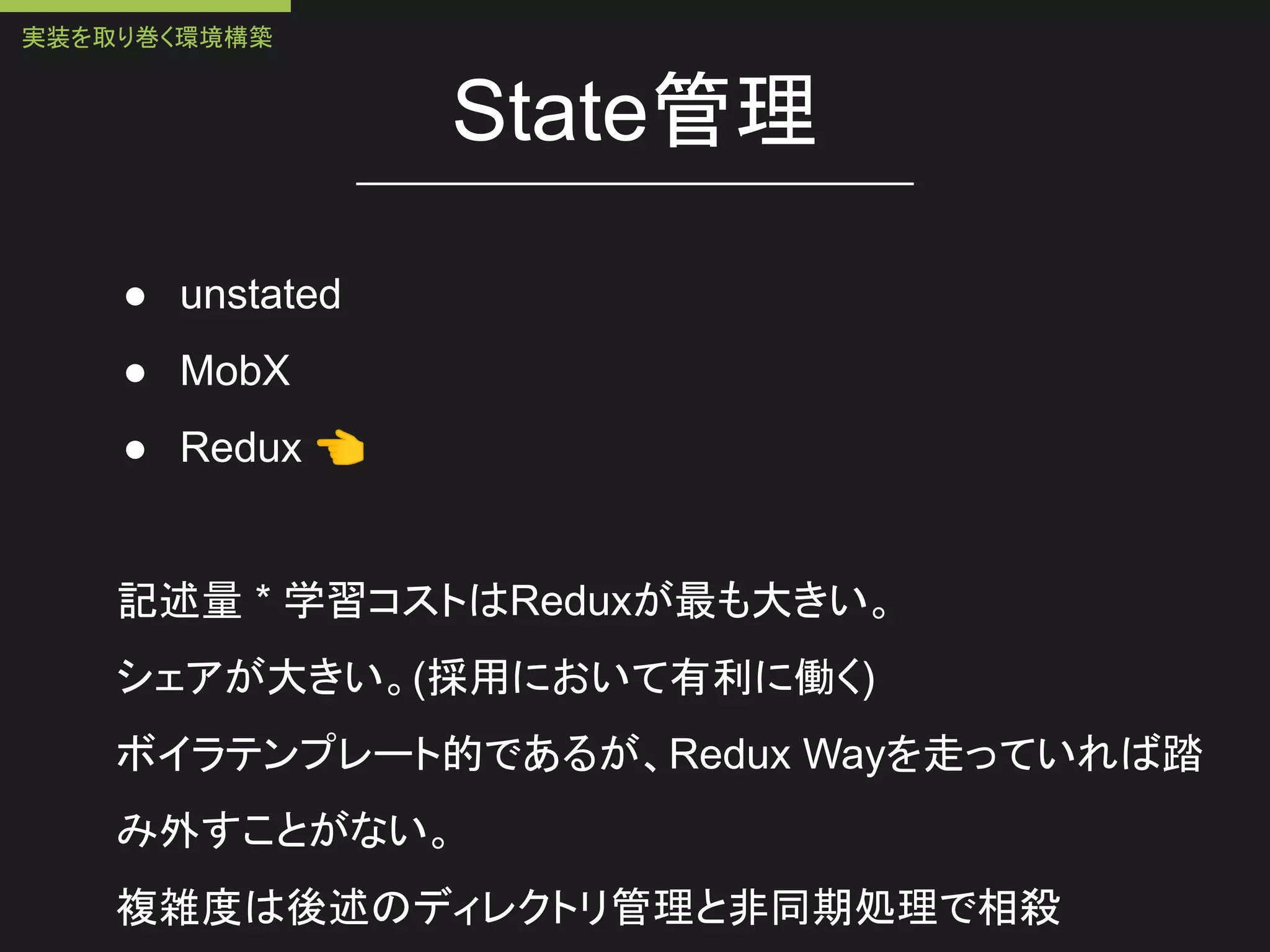 State管理
● unstated
● MobX
● Redux 👈
記述量 * 学習コストはReduxが最も大きい。
シェアが大きい。(採用において有利に働く)
ボイラテンプレート的であるが、Redux Wayを走っていれば踏
み外すことがない。
複雑度は後述のディレクトリ管理と非同期処理で相殺
実装を取り巻く環境構築
 