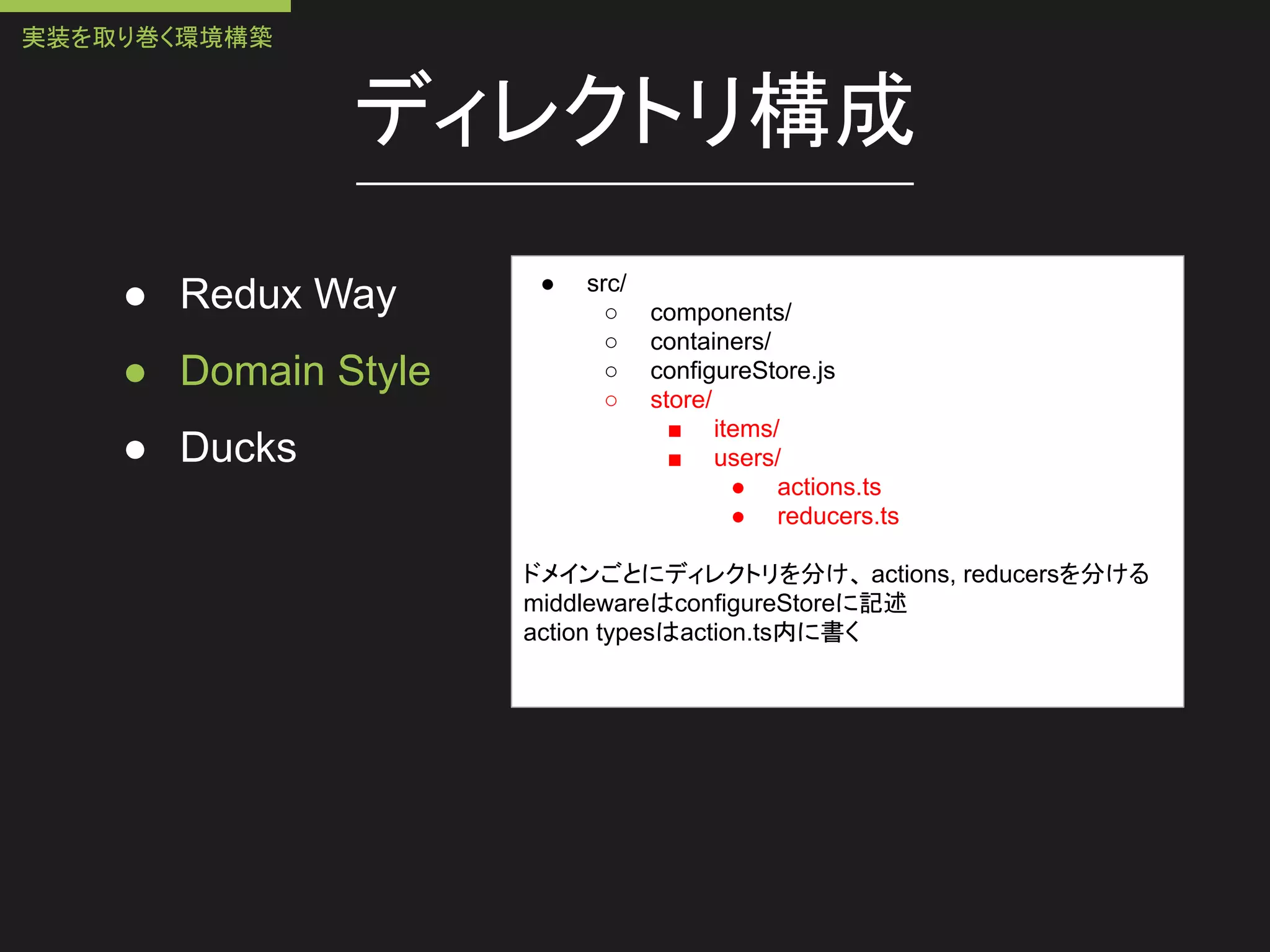 ディレクトリ構成
● Redux Way
● Domain Style
● Ducks
● src/
○ components/
○ containers/
○ configureStore.js
○ store/
■ items/
■ users/
● actions.ts
● reducers.ts
ドメインごとにディレクトリを分け、 actions, reducersを分ける
middlewareはconfigureStoreに記述
action typesはaction.ts内に書く
実装を取り巻く環境構築
 
