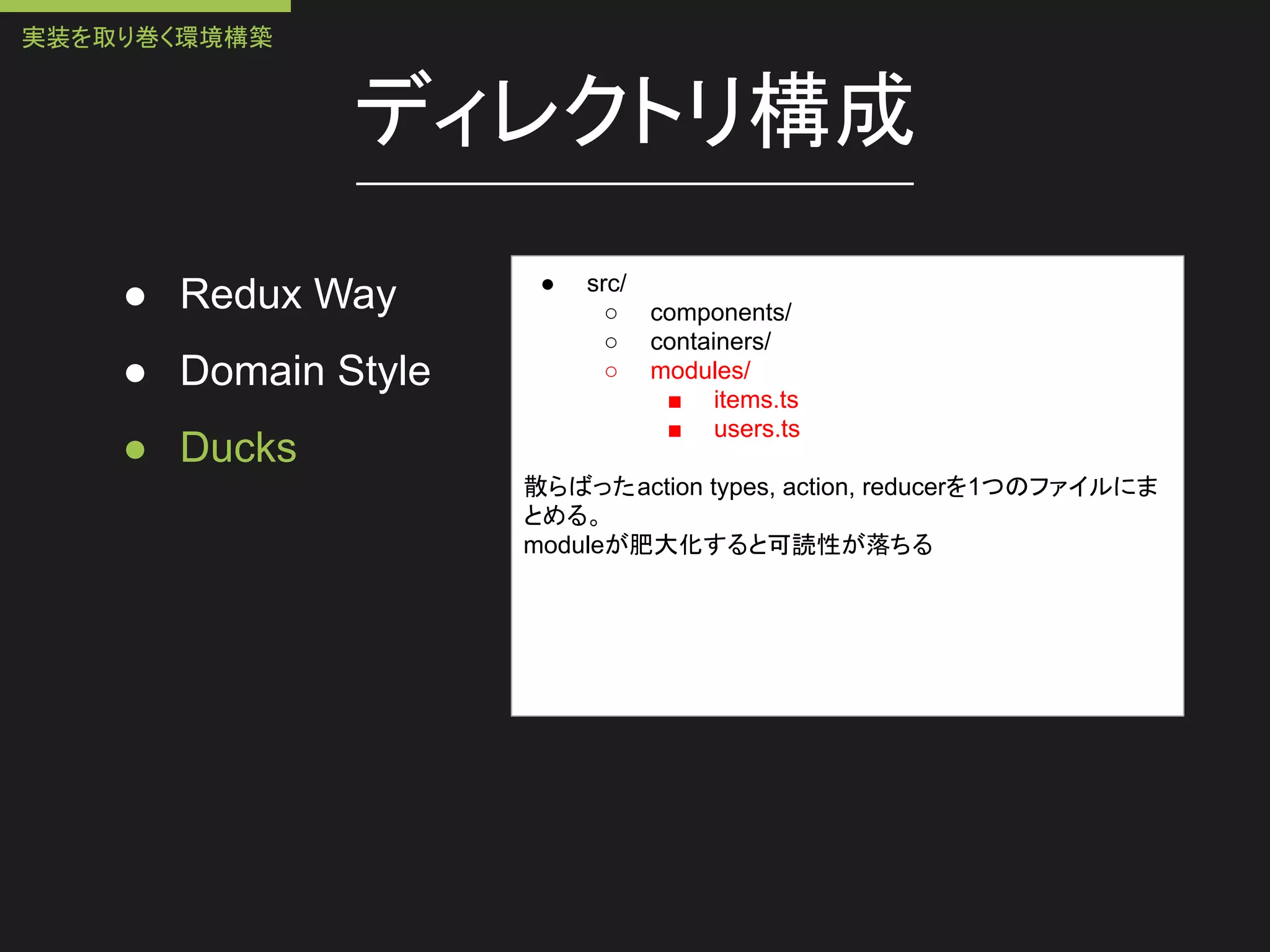 ディレクトリ構成
● Redux Way
● Domain Style
● Ducks
● src/
○ components/
○ containers/
○ modules/
■ items.ts
■ users.ts
散らばったaction types, action, reducerを1つのファイルにま
とめる。
moduleが肥大化すると可読性が落ちる
実装を取り巻く環境構築
 