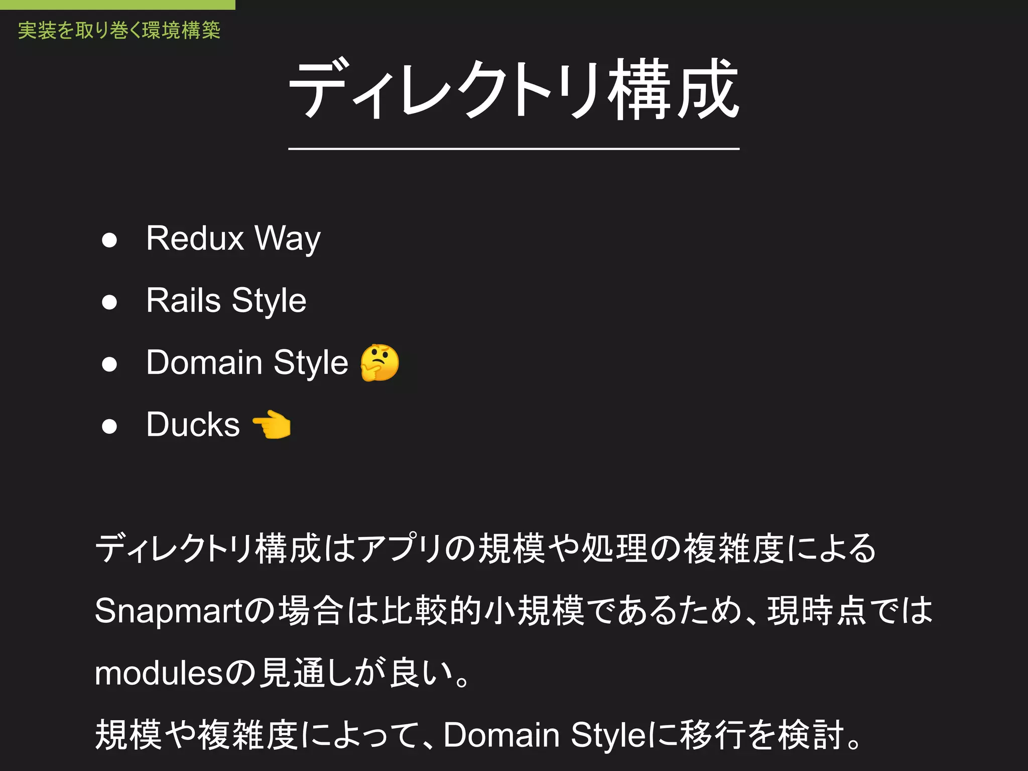 ディレクトリ構成
● Redux Way
● Rails Style
● Domain Style 🤔
● Ducks 👈
ディレクトリ構成はアプリの規模や処理の複雑度による
Snapmartの場合は比較的小規模であるため、現時点では
modulesの見通しが良い。
規模や複雑度によって、Domain Styleに移行を検討。
実装を取り巻く環境構築
 