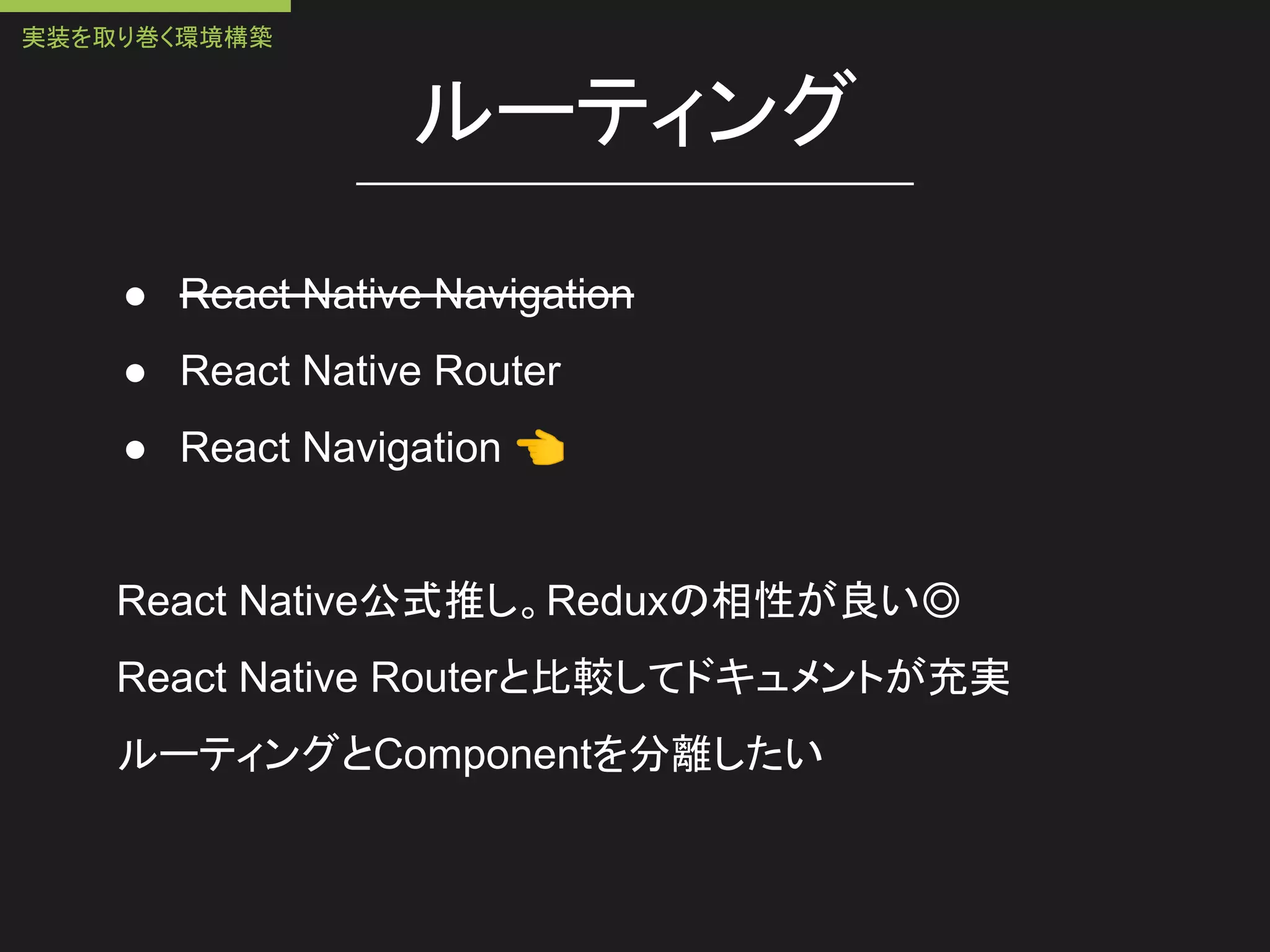ルーティング
● React Native Navigation
● React Native Router
● React Navigation 👈
React Native公式推し。Reduxの相性が良い◎
React Native Routerと比較してドキュメントが充実
ルーティングとComponentを分離したい
実装を取り巻く環境構築
 