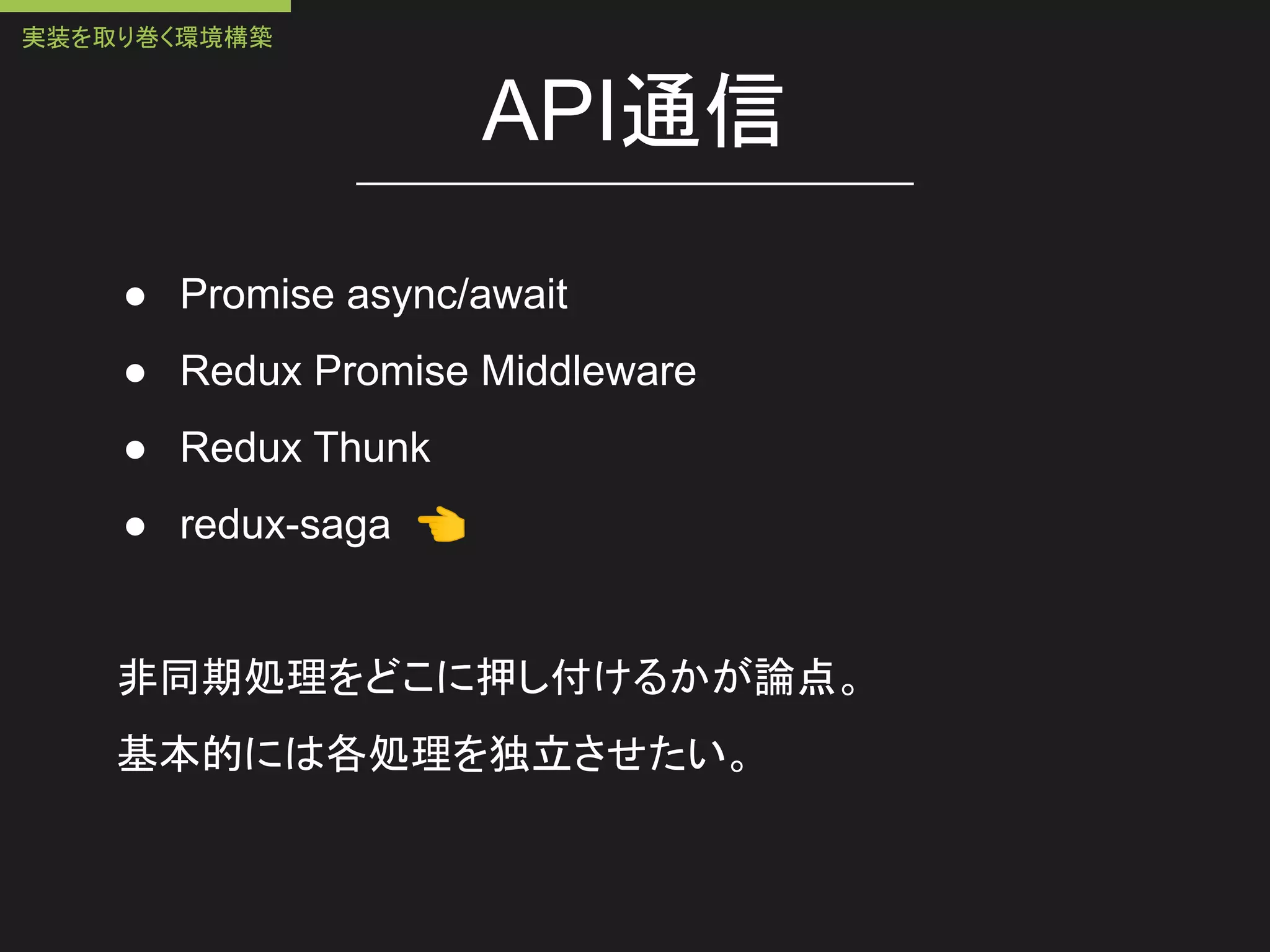API通信
● Promise async/await
● Redux Promise Middleware
● Redux Thunk
● redux-saga 👈
非同期処理をどこに押し付けるかが論点。
基本的には各処理を独立させたい。
実装を取り巻く環境構築
 
