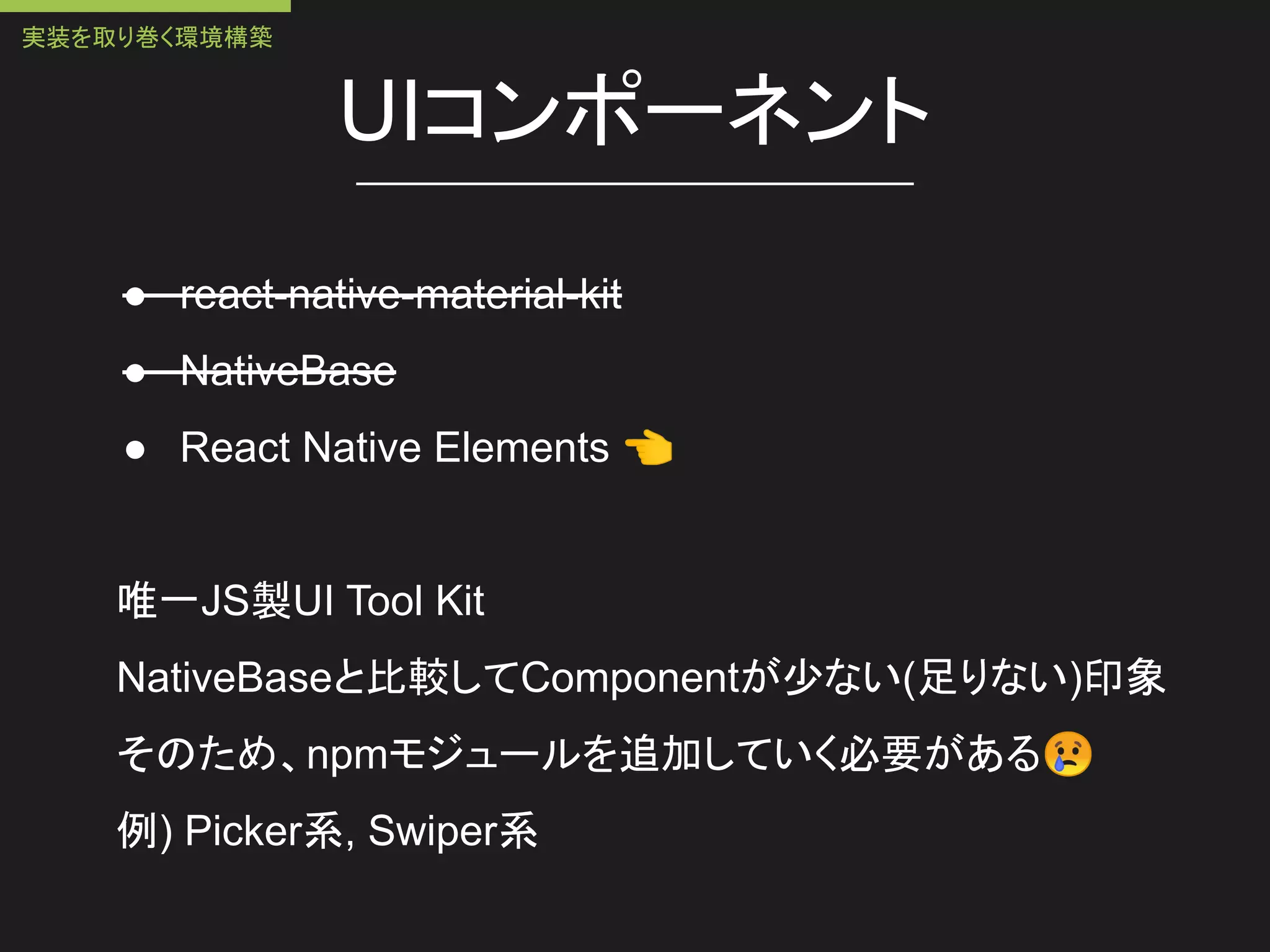 UIコンポーネント
● react-native-material-kit
● NativeBase
● React Native Elements 👈
唯一JS製UI Tool Kit
NativeBaseと比較してComponentが少ない(足りない)印象
そのため、npmモジュールを追加していく必要がある😢
例) Picker系, Swiper系
実装を取り巻く環境構築
 