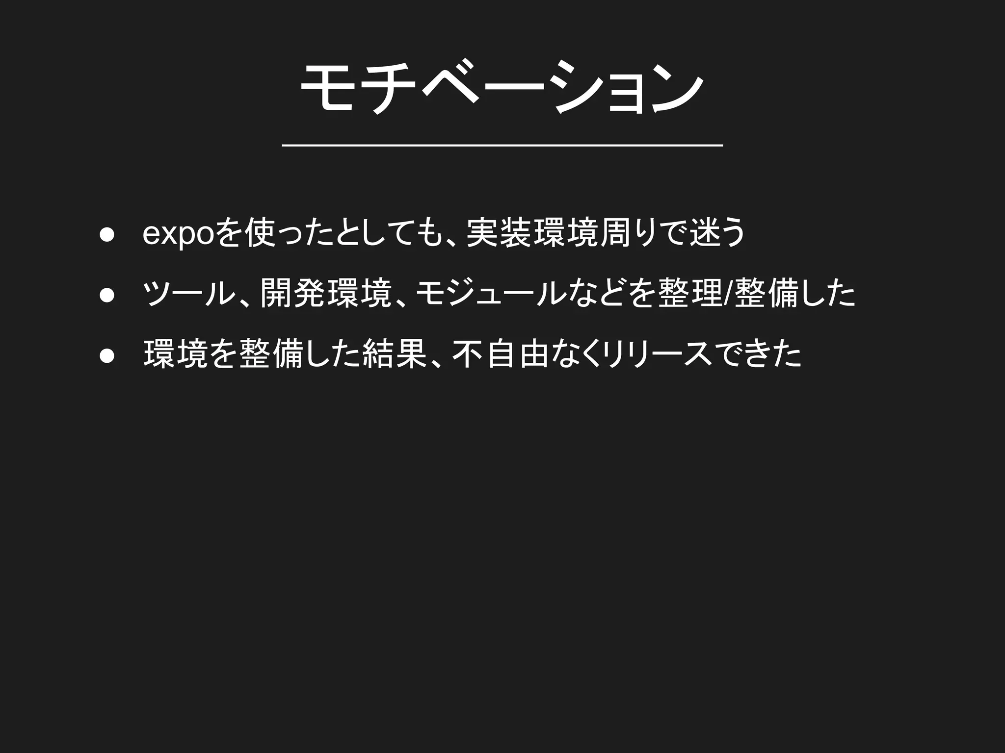 モチベーション
● expoを使ったとしても、実装環境周りで迷う
● ツール、開発環境、モジュールなどを整理/整備した
● 環境を整備した結果、不自由なくリリースできた
 