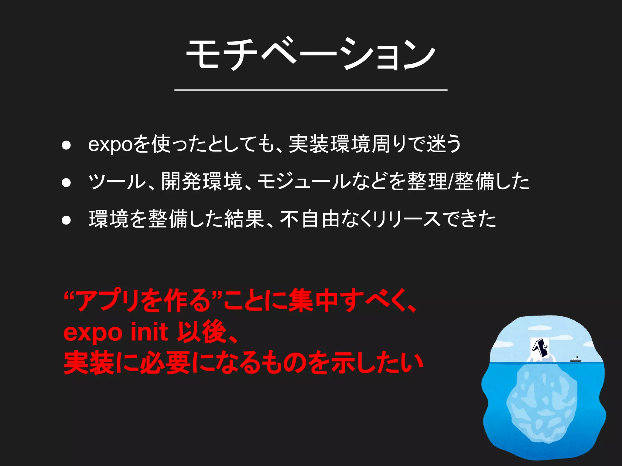 モチベーション
● expoを使ったとしても、実装環境周りで迷う
● ツール、開発環境、モジュールなどを整理/整備した
● 環境を整備した結果、不自由なくリリースできた
“アプリを作る”ことに集中すべく、
expo init 以後、
実装に必要になるものを示したい
 