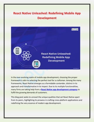 React Native Unleashed: Redefining Mobile App
Development
In the ever-evolving realm of mobile app development, choosing the proper
framework is akin to selecting the perfect tool for a craftsman. Among the many
frameworks, React Native emerges as a formidable contender, distinct in its
approach and transformative in its impact. Due to its multiple functionalities,
many firms are taking help from a React Native app development company to
fulfill the growing demands of customers.
This blog post seeks to unravel the unique qualities that set React Native apart
from its peers, highlighting its prowess in crafting cross-platform applications and
redefining the very essence of modern app development.
 