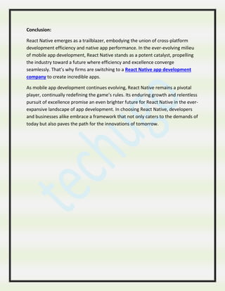 Conclusion:
React Native emerges as a trailblazer, embodying the union of cross-platform
development efficiency and native app performance. In the ever-evolving milieu
of mobile app development, React Native stands as a potent catalyst, propelling
the industry toward a future where efficiency and excellence converge
seamlessly. That’s why firms are switching to a React Native app development
company to create incredible apps.
As mobile app development continues evolving, React Native remains a pivotal
player, continually redefining the game’s rules. Its enduring growth and relentless
pursuit of excellence promise an even brighter future for React Native in the ever-
expansive landscape of app development. In choosing React Native, developers
and businesses alike embrace a framework that not only caters to the demands of
today but also paves the path for the innovations of tomorrow.
 