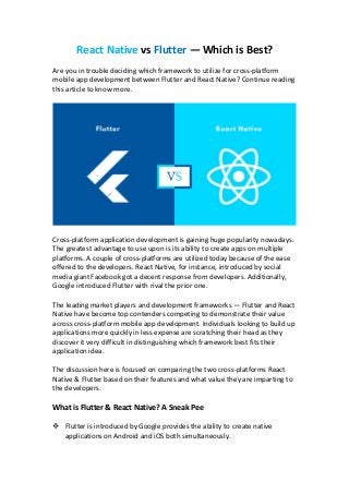 React Native vs Flutter — Which is Best?
Are you in trouble deciding which framework to utilize for cross-platform
mobile app development between Flutter and React Native? Continue reading
this article to know more.
Cross-platform application development is gaining huge popularity nowadays.
The greatest advantage to use upon is its ability to create apps on multiple
platforms. A couple of cross-platforms are utilized today because of the ease
offered to the developers. React Native, for instance, introduced by social
media giant Facebook got a decent response from developers. Additionally,
Google introduced Flutter with rival the prior one.
The leading market players and development frameworks — Flutter and React
Native have become top contenders competing to demonstrate their value
across cross-platform mobile app development. Individuals looking to build up
applications more quickly in less expense are scratching their head as they
discover it very difficult in distinguishing which framework best fits their
application idea.
The discussion here is focused on comparing the two cross-platforms React
Native & Flutter based on their features and what value they are imparting to
the developers.
What is Flutter & React Native? A Sneak Pee
 Flutter is introduced by Google provides the ability to create native
applications on Android and iOS both simultaneously.
 