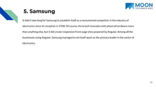 5. Samsung
It didn’t take long for Samsung to establish itself as a monumental competitor in the industry of
electronics since its inception in 1938. Of course, the brand resonates with physical hardware more
than anything else, but it did create responsive front-page sites powered by Angular. Among all the
businesses using Angular, Samsung managed to set itself apart as the primary leader in the sector of
electronics.
11
 