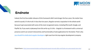 12
Endnote
Indeed, the ﬁrst few stable releases of this framework didn’t exist longer the four years. No matter how
weird it sounds, it’s the truth. In less than ten years, Angular earned a reputation in the whole world
because it got associated with some of the most recognized names, including Microsoft, Google, and
PayPal. So, if you want a takeaway from this write-up, it’s this – Angular is a framework with a universal
presence and it can convert interactivity and functionality of web applications for the better. That’s why
you should hire dedicated angular developers right now from the top angular development company.
Original Source: https://www.moontechnolabs.com/blog/gmail-paypal-microsoft-ofﬁce-and-forbes-are-using-angular-learn-why/
 