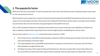 1. The popularity factor
Which one of the two is more popular? It’s the ﬁrst question that comes to the minds of business owners attempting to get an app created
for their entrepreneurial ventures.
Both frameworks receive support from a massive community spread throughout the world. Both frameworks have also won the trustand
respect of some of the largest enterprises. These business ﬁrms utilized their React Native and Ionic apps to accumulate massivevolumes
of customer data. Also, end-users have been using apps designed on these platforms for years.
Then, in 2019, Facebook worked hard on making React Native better than it was by introducing a more stable library. Facebook even
kept on updating it regularly while incorporating it into its exclusive digital products and displaying more success stories.
Here are some results of popularity surveys conducted by market researchers in 2020.
● Over the last few years, about 86% of all web developers utilized Ionic SDKs to develop apps extensively. On the other hand,only
16% of web developers chose React Native.
● 71% of app developers have created PWAs using the libraries, frameworks, and tools of Ionic. Conversely, only 21% of React
Native developers managed to do the same.
● On Github, Ionic enjoys 13.3k+ project forkings and 41k Github stars. Also, Ionic has about 238+ versions. React Native has a
star-count of 89.1k on Github with 19.8k+ projects forked consistently. Until now, React Native has released 346+ versions.
4
 