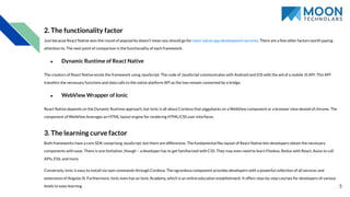 5
2. The functionality factor
Just because React Native won the round of popularity doesn’t mean you should go for react native app development services. There are a few other factors worth paying
attention to. The next point of comparison is the functionality of each framework.
● Dynamic Runtime of React Native
The creators of React Native wrote the framework using JavaScript. The code of JavaScript communicates with Android and iOS with the aid of a mobile JS API. This API
transfers the necessary functions and data calls to the native platform API as the two remain connected by a bridge.
● WebView Wrapper of Ionic
React Native depends on the Dynamic Runtime approach, but Ionic is all about Cordova that piggybacks on a WebView component or a browser view devoid of chrome. The
component of WebView leverages an HTML layout engine for rendering HTML/CSS user interfaces.
3. The learning curve factor
Both frameworks have a core SDK comprising JavaScript, but there are differences. The fundamental ﬂex layout of React Native lets developers obtain the necessary
components with ease. There is one limitation, though – a developer has to get familiarized with CSS. They may even need to learn Flexbox, Redux with React, Axios to call
APIs, ES6, and more.
Conversely, Ionic is easy to install via npm commands through Cordova. The ngcordova component provides developers with a powerful collection of all services and
extensions of AngularJS. Furthermore, Ionic even has an Ionic Academy, which is an online education establishment. It offers step-by-step courses for developers of various
levels to ease learning.
 
