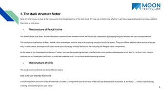 4. The stack structure factor
Now, it’s time for you to look at the frameworks from the perspective of the tech stack. It’ll help you to determine whether react native app development services are better
than Ionic or vice versa.
● The structure of React Native
You already know that React Native establishes communication between native and JavaScript components by bridging the gaps between the two correspondences.
The most attractive feature of React Native is that a developer won’t be able to do anything using the JavaScript aspect. They can ofﬂoad it to the native section of an app
only. In other words, developers will create some parts of the app in React Native and the rest using full-ﬂedged native components.
As the name of this framework has the word “native,” you may be wondering whether it can facilitate cross-platform development at all. Well, it can, but it isn’t a hybrid
platform per se. Developers can’t use it to build one codebase that’ll run on both mobile operating systems.
● The structure of Ionic
The stack structure of Ionic has three different layers.
Ionic as the user interface framework
One of the primary functions of this framework is to offer UI components that don’t exist in the web app development ecosystem. It also has a CLI tool to make building,
creating, and launching Ionic apps easier.
6
 