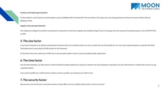 Cordova as the hybrid app framework
Cordova delivers a web interface to work between a device’s WebView API and native API. The main feature of Cordova is to cover the gap between the two tech stacks of Native API and
WebView HTML.
Angular as the web app framework
Ionic depends on AngularJS to build its customized UI components. Furthermore, Angular also simpliﬁes things for Ionic to leverage one of the necessary framework powers, such as MVVM, MVC,
or MVP.
5. The size factor
If you have to evaluate cross-platform development frameworks like Ionic and React Native, you must consider the size of the platforms. For react native app development, companies like Moon
Technolabs have to spare about 8.5 MB of space for the framework.
On the other hand, Ionic needs only 3.2 MB. Ionic is also the better platform when it comes to building smaller applications.
6. The time factor
Even the best developers can take almost a month to build the simplest applications using Ionic. However, the same developers need about one and a half months to complete their work on an app
using React Native.
If you want to publish your mobile business solution as fast as possible, you should put your faith in Ionic.
7. The security factor
App security is one of the most crucial determinants of today. What can Ionic and React Native offer in terms of security?
7
 