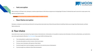 ● Ionic encryption
When working on an iOS app on Ionic, developers can add encryption features on their devices using the secure storage plugin of Cordova. On Android, they need a screen lock or swipe system on the
device for encryption purposes.
Also Read: Comparisons: React Native vs. Flutter vs. Ionic vs. Xamarin vs. NativeScript
● React Native encryption
Developers can depend on several third-party libraries for storing sensitive data locally. Some of these third-party libraries include React Native secure storage, React Native keychain, and React
Native sensitive info.
6. Your choice
Several other factors require your attention if you hope to make an informed decision. Unfortunately, it isn’t possible to include any more information in this write-up. Nevertheless, you should stick to
react native app development offered by Moon Technolabs if your project fulﬁlls the following criteria.
● Your existing website or applicant works on React Native.
● You need native platforms as they’re mission-critical to your project.
● You have a team of developers with expertise in React Native.
● You have enough funds to meet the budgetary requirements of an extensive process of development.
● You have enough time to dedicate to React Native development
8
 