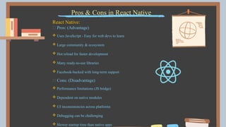 Pros & Cons in React Native
React Native:
✅ Pros: (Advantage)
 Uses JavaScript - Easy for web devs to learn
 Large community & ecosystem
 Hot reload for faster development
 Many ready-to-use libraries
 Facebook-backed with long-term support
❌ Cons: (Disadvantage)
 Performance limitations (JS bridge)
 Dependent on native modules
 UI inconsistencies across platforms
 Debugging can be challenging
 Slower startup time than native apps
 