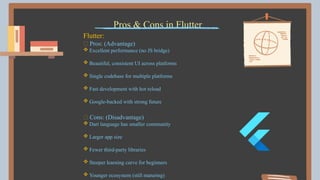 Pros & Cons in Flutter
Flutter:
✅ Pros: (Advantage)
 Excellent performance (no JS bridge)
 Beautiful, consistent UI across platforms
 Single codebase for multiple platforms
 Fast development with hot reload
 Google-backed with strong future
❌ Cons: (Disadvantage)
 Dart language has smaller community
 Larger app size
 Fewer third-party libraries
 Steeper learning curve for beginners
 Younger ecosystem (still maturing)
 