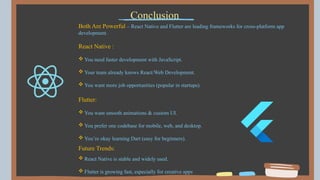 Both Are Powerful – React Native and Flutter are leading frameworks for cross-platform app
development.
React Native :
 You need faster development with JavaScript.
 Your team already knows React/Web Development.
 You want more job opportunities (popular in startups).
Flutter:
 You want smooth animations & custom UI.
 You prefer one codebase for mobile, web, and desktop.
 You’re okay learning Dart (easy for beginners).
Conclusion
Future Trends:
 React Native is stable and widely used.
 Flutter is growing fast, especially for creative apps.
 