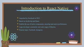 Introduction to React Native
 Launched by Facebook in 2015.
 Based on JavaScript and React.
 Enables the use of native components, ensuring near-native performance.
 Large developer community and wide range of libraries.
 Popular Apps: Facebook, Instagram.
 
