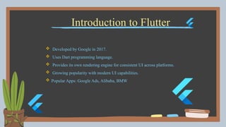 Introduction to Flutter
 Developed by Google in 2017.
 Uses Dart programming language.
 Provides its own rendering engine for consistent UI across platforms.
 Growing popularity with modern UI capabilities.
 Popular Apps: Google Ads, Alibaba, BMW
 