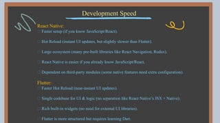 Development Speed
React Native:
✅ Faster setup (if you know JavaScript/React).
✅ Hot Reload (instant UI updates, but slightly slower than Flutter).
✅ Large ecosystem (many pre-built libraries like React Navigation, Redux).
✅ React Native is easier if you already know JavaScript/React.
❌ Dependent on third-party modules (some native features need extra configuration).
Flutter:
✅ Faster Hot Reload (near-instant UI updates).
✅ Single codebase for UI & logic (no separation like React Native’s JSX + Native).
✅ Rich built-in widgets (no need for external UI libraries).
✅ Flutter is more structured but requires learning Dart.
 