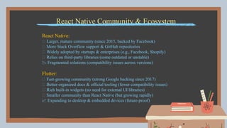 React Native Community & Ecosystem
React Native:
✅ Larger, mature community (since 2015, backed by Facebook)
✅ More Stack Overflow support & GitHub repositories
✅ Widely adopted by startups & enterprises (e.g., Facebook, Shopify)
❌ Relies on third-party libraries (some outdated or unstable)
📉 Fragmented solutions (compatibility issues across versions)
Flutter:
✅ Fast-growing community (strong Google backing since 2017)
✅ Better-organized docs & official tooling (fewer compatibility issues)
✅ Rich built-in widgets (no need for external UI libraries)
❌ Smaller community than React Native (but growing rapidly)
📈 Expanding to desktop & embedded devices (future-proof)
 