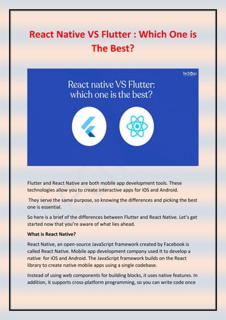 React Native VS Flutter : Which One is
The Best?
Flutter and React Native are both mobile app development tools. These
technologies allow you to create interactive apps for iOS and Android.
They serve the same purpose, so knowing the differences and picking the best
one is essential.
So here is a brief of the differences between Flutter and React Native. Let’s get
started now that you’re aware of what lies ahead.
What is React Native?
React Native, an open-source JavaScript framework created by Facebook is
called React Native. Mobile app development company used It to develop a
native for iOS and Android. The JavaScript framework builds on the React
library to create native mobile apps using a single codebase.
Instead of using web components for building blocks, it uses native features. In
addition, it supports cross-platform programming, so you can write code once
 