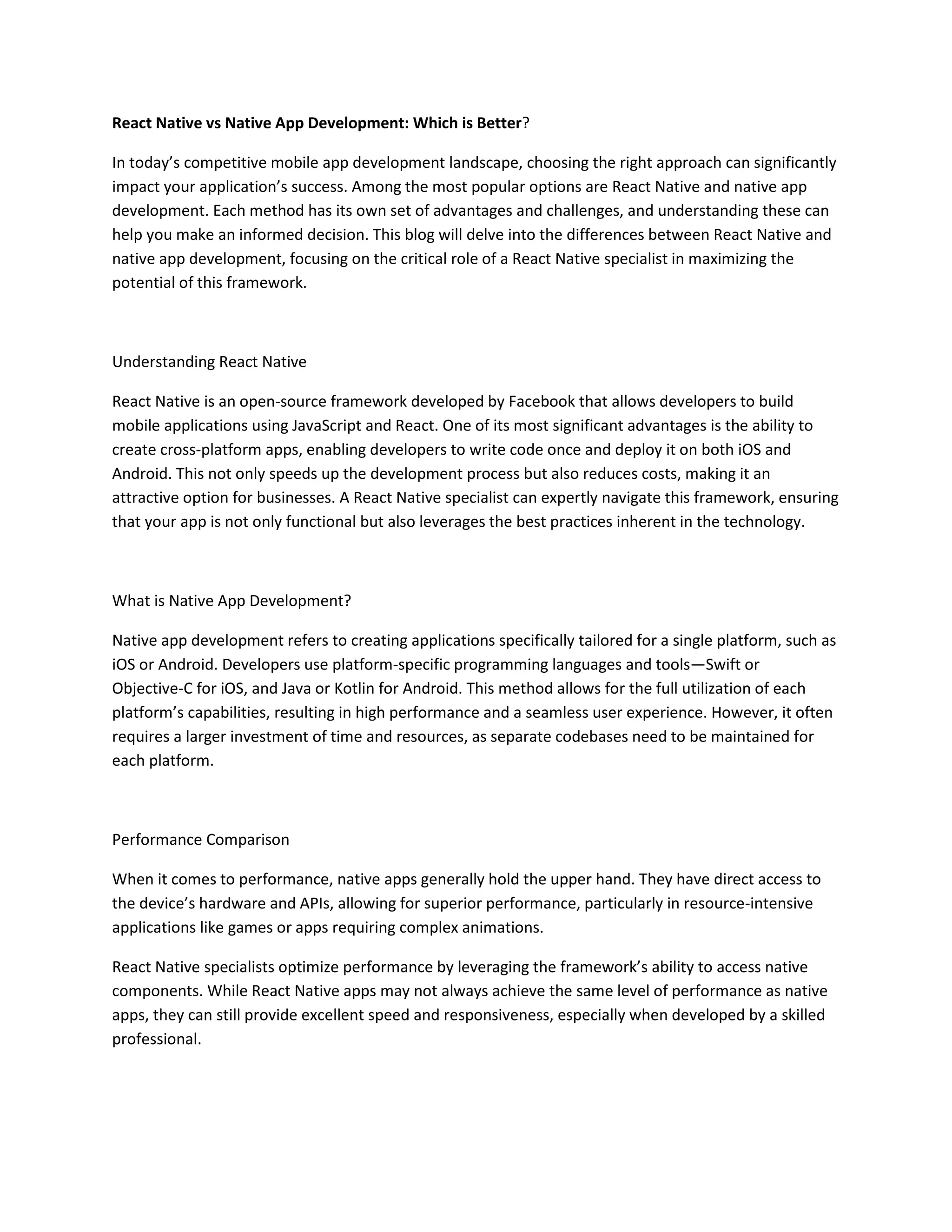 React Native vs Native App Development: Which is Better?
In today’s competitive mobile app development landscape, choosing the right approach can significantly
impact your application’s success. Among the most popular options are React Native and native app
development. Each method has its own set of advantages and challenges, and understanding these can
help you make an informed decision. This blog will delve into the differences between React Native and
native app development, focusing on the critical role of a React Native specialist in maximizing the
potential of this framework.
Understanding React Native
React Native is an open-source framework developed by Facebook that allows developers to build
mobile applications using JavaScript and React. One of its most significant advantages is the ability to
create cross-platform apps, enabling developers to write code once and deploy it on both iOS and
Android. This not only speeds up the development process but also reduces costs, making it an
attractive option for businesses. A React Native specialist can expertly navigate this framework, ensuring
that your app is not only functional but also leverages the best practices inherent in the technology.
What is Native App Development?
Native app development refers to creating applications specifically tailored for a single platform, such as
iOS or Android. Developers use platform-specific programming languages and tools—Swift or
Objective-C for iOS, and Java or Kotlin for Android. This method allows for the full utilization of each
platform’s capabilities, resulting in high performance and a seamless user experience. However, it often
requires a larger investment of time and resources, as separate codebases need to be maintained for
each platform.
Performance Comparison
When it comes to performance, native apps generally hold the upper hand. They have direct access to
the device’s hardware and APIs, allowing for superior performance, particularly in resource-intensive
applications like games or apps requiring complex animations.
React Native specialists optimize performance by leveraging the framework’s ability to access native
components. While React Native apps may not always achieve the same level of performance as native
apps, they can still provide excellent speed and responsiveness, especially when developed by a skilled
professional.
 