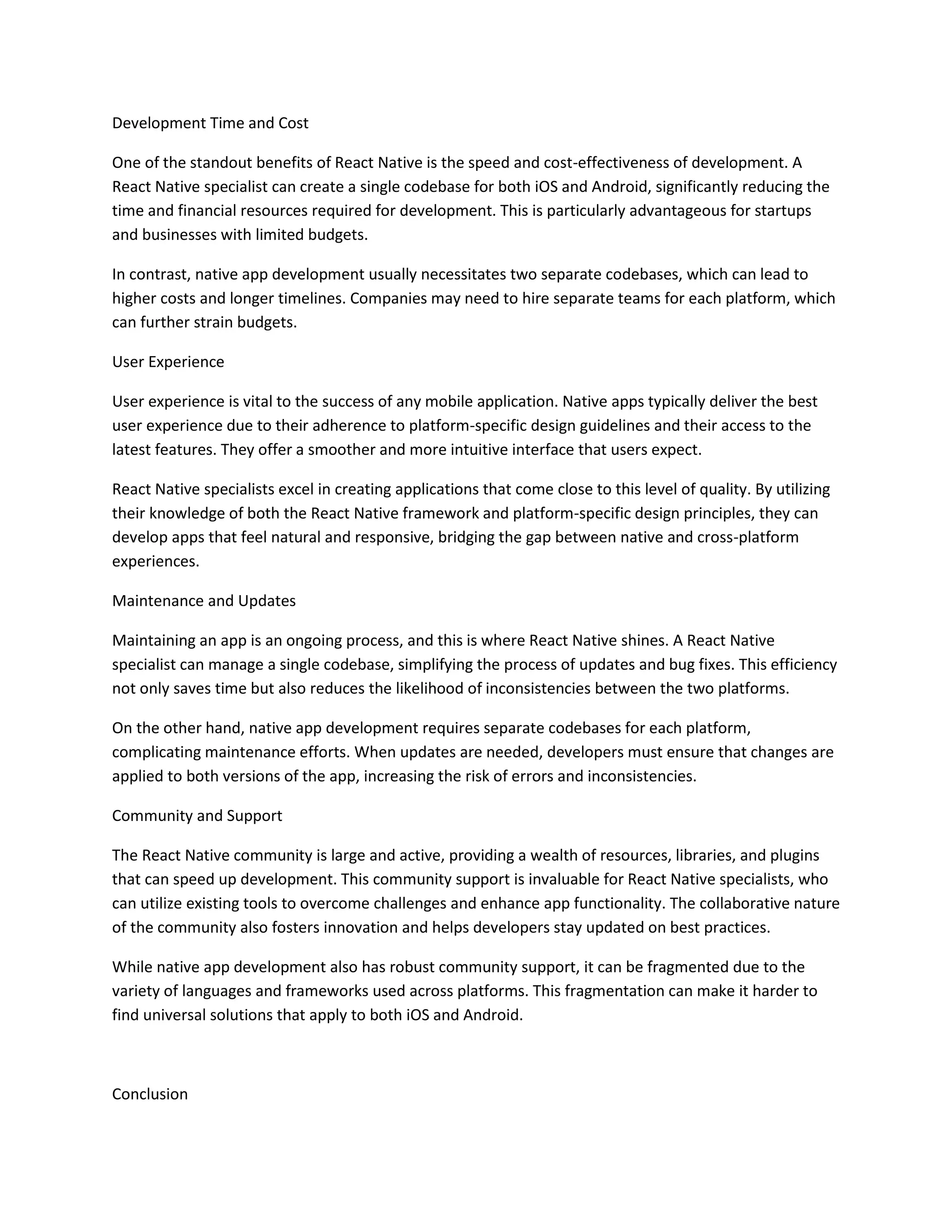 Development Time and Cost
One of the standout benefits of React Native is the speed and cost-effectiveness of development. A
React Native specialist can create a single codebase for both iOS and Android, significantly reducing the
time and financial resources required for development. This is particularly advantageous for startups
and businesses with limited budgets.
In contrast, native app development usually necessitates two separate codebases, which can lead to
higher costs and longer timelines. Companies may need to hire separate teams for each platform, which
can further strain budgets.
User Experience
User experience is vital to the success of any mobile application. Native apps typically deliver the best
user experience due to their adherence to platform-specific design guidelines and their access to the
latest features. They offer a smoother and more intuitive interface that users expect.
React Native specialists excel in creating applications that come close to this level of quality. By utilizing
their knowledge of both the React Native framework and platform-specific design principles, they can
develop apps that feel natural and responsive, bridging the gap between native and cross-platform
experiences.
Maintenance and Updates
Maintaining an app is an ongoing process, and this is where React Native shines. A React Native
specialist can manage a single codebase, simplifying the process of updates and bug fixes. This efficiency
not only saves time but also reduces the likelihood of inconsistencies between the two platforms.
On the other hand, native app development requires separate codebases for each platform,
complicating maintenance efforts. When updates are needed, developers must ensure that changes are
applied to both versions of the app, increasing the risk of errors and inconsistencies.
Community and Support
The React Native community is large and active, providing a wealth of resources, libraries, and plugins
that can speed up development. This community support is invaluable for React Native specialists, who
can utilize existing tools to overcome challenges and enhance app functionality. The collaborative nature
of the community also fosters innovation and helps developers stay updated on best practices.
While native app development also has robust community support, it can be fragmented due to the
variety of languages and frameworks used across platforms. This fragmentation can make it harder to
find universal solutions that apply to both iOS and Android.
Conclusion
 