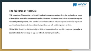 The features of ReactJS:
(2) It saves time: The providers of ReactJS application development services sing praises in the name
of ReactJS because of its component-based architecture that saves time. It does so by enforcing the
reusability of components. This architecture of ReactJS takes individual pieces of a more signiﬁcant
user interface and converts them into an independent and self-sustaining micro-system.
(3) For SEO: ReactJS is also beneﬁcial to SEO, as it’s capable of server-side rendering. Naturally, it
boosts the SEO of a web page or app and attracts more organic trafﬁc.
 